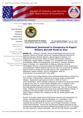 U. S. Bureau of Industry and Security - DOJ Press Release - April 9, 2009                                                   30/10/2011 15:37




                                                          Bureau of Industry and Security
                                                          U.S. Department of Commerce


  Where Industry and Security Intersect                                                          What's New | Sitemap | Search

                        About BIS          Home > News > DOJ Press Release

                                News

                  Press Releases
                          Speeches
                         Testimony
                       Publications
                 Electronic FOIA
                            Archives          U.S. Department of Justice               For Immediate Release: June 11, 2009
                                              United States Attorney's Office        Contact - BIS Public Affairs: 202-482-2721
                     Policies And
                     Regulations
                                                Defendant Sentenced in Conspiracy to Export
                         Licensing
                                                       Military Aircraft Parts to Iran
       Compliance And
           Enforcement MIAMI, FL. - Jeffrey H. Sloman, Acting United States Attorney for the
                        Southern District of Florida, David Kris, Assistant Attorney General for
  Seminars And Training
                        National Security, Michael Johnson, Special Agent in Charge, U.S.
          International Department of Commerce, Office of Export Enforcement, Anthony
              Programs V.Mangione, Special Agent in Charge, U.S. Immigration and Customs
                        Enforcement, Office of Investigations, and Amie R. Tanchak, Resident
     Defense Industrial
                        Agent in Charge, U.S. Department of Defense, Defense Criminal
        Base Programs
                        Investigative Service, announced today that defendant Traian Bujduveanu
                        was sentenced in Miami federal court for his role in a conspiracy to illegally
                        export military and dual use aircraft parts to Iran. Bujduveanu's co-
                        defendant, Hassan Keshari, and his corporation, Kesh Air
                        International, were sentenced in May 2009.

                                           U. S. District Court Judge Patricia Seitz sentenced Bujduveanu to thirty-five
                                           (35) months' imprisonment, followed by three (3) years of supervised
                                           release. Bujduveanu pled guilty on April 2, 2009, to Count 1
                                           of the Indictment, which charged conspiracy to export and cause the export
                                           of goods from the U.S. to the Islamic Republic Iran, in violation of the
                                           Embargo imposed upon that country by the U.S. and in violation of
                                           the International Emergency Economic Powers Act, Title 50, United States
                                           Code, 1705(a), and to export and cause to be exported defense articles, in
                                           violation of the Arms Export Control Act, Title 22, United States
                                           Code, Section 2778(b), all in violation of Title 18, United States Code,
                                           Section 371.

                                           As part of his plea, Bujduveanu, a Romanian national and naturalized U.S.
                                           citizen, admitted that he used his Plantation, FL, corporation, Orion
                                           Aviation, to sell aircraft parts to Keshari for purchasers in Iran and
                                           exported the aircraft parts to Iran by way of freight forwarders in Dubai,
                                           United Arab Emirates. Among the aircraft parts illegally exported to Iran
                                           through the conspiracy were parts designed exclusively for the F-14 Fighter
                                           Jet, the Cobra AH-1 Attack Helicopter, and the CH-53A Military Helicopter.

file:///Users/Traian/Desktop/The%20Government%20Show/U.%20S.%2…20-%20DOJ%20Press%20Release%20-%20April%209,%202009.webarchive     Page 1 of 2
 