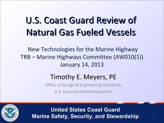U.S. Coast Guard Review of
 Natural Gas Fueled Vessels
  New Technologies for the Marine Highway
TRB – Marine Highways Committee (AW010(1))
              January 14, 2013
          Timothy E. Meyers, PE
        Office of Design & Engineering Standards
             U.S. Coast Guard Headquarters



          United States Coast Guard
   Marine Safety, Security, and Stewardship        1
 