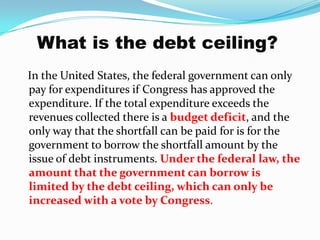 What is the debt ceiling?<br />   In the United States, the federal government can only pay for expenditures if Congress h...