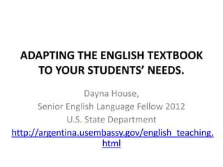 ADAPTING THE ENGLISH TEXTBOOK
    TO YOUR STUDENTS’ NEEDS.
                   Dayna House,
       Senior English Language Fellow 2012
              U.S. State Department
http://argentina.usembassy.gov/english_teaching.
                       html
 