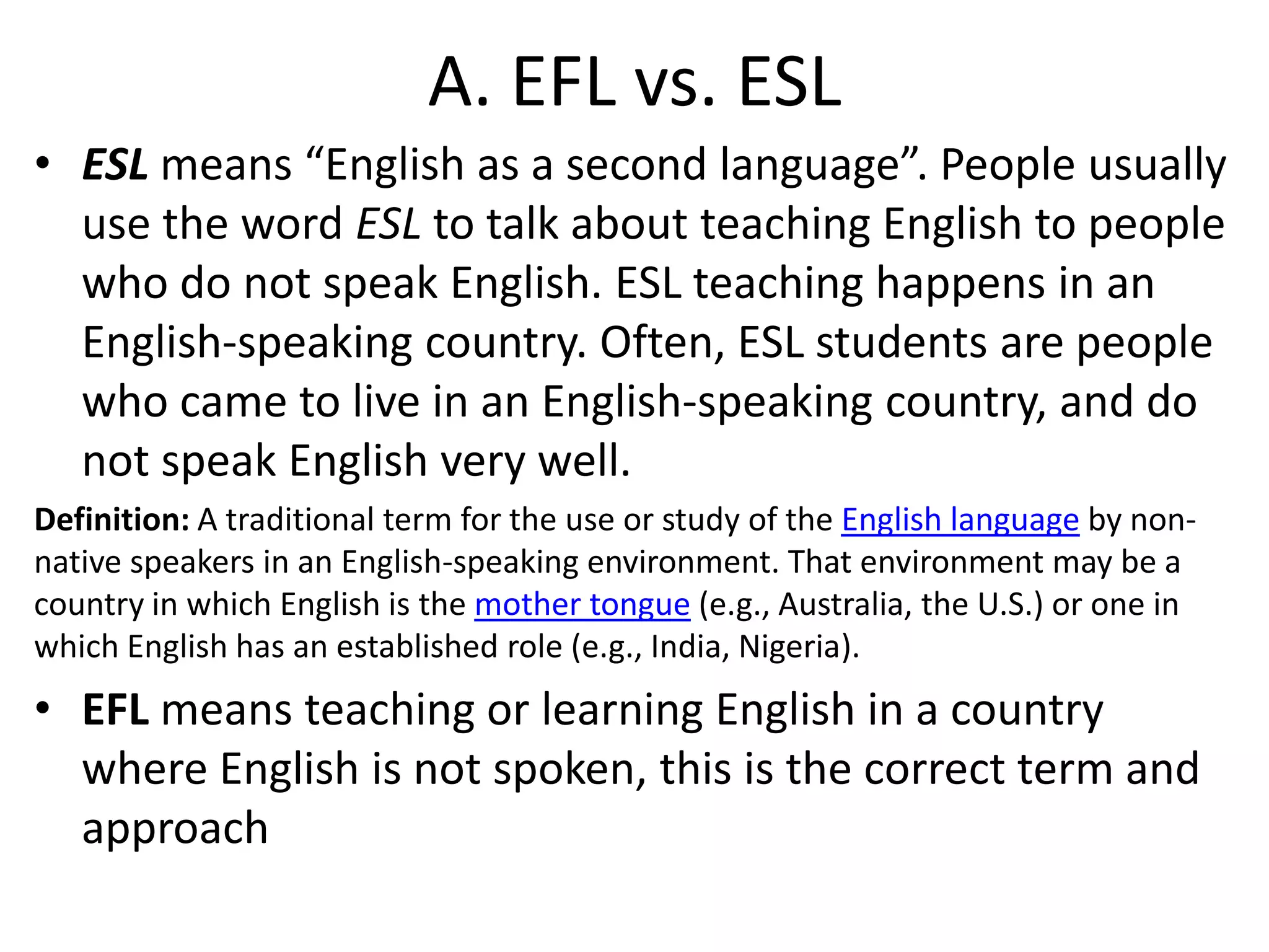 A. EFL vs. ESL
• ESL means “English as a second language”. People usually
  use the word ESL to talk about teaching English to people
  who do not speak English. ESL teaching happens in an
  English-speaking country. Often, ESL students are people
  who came to live in an English-speaking country, and do
  not speak English very well.
Definition: A traditional term for the use or study of the English language by non-
native speakers in an English-speaking environment. That environment may be a
country in which English is the mother tongue (e.g., Australia, the U.S.) or one in
which English has an established role (e.g., India, Nigeria).
• EFL means teaching or learning English in a country
  where English is not spoken, this is the correct term and
  approach
 