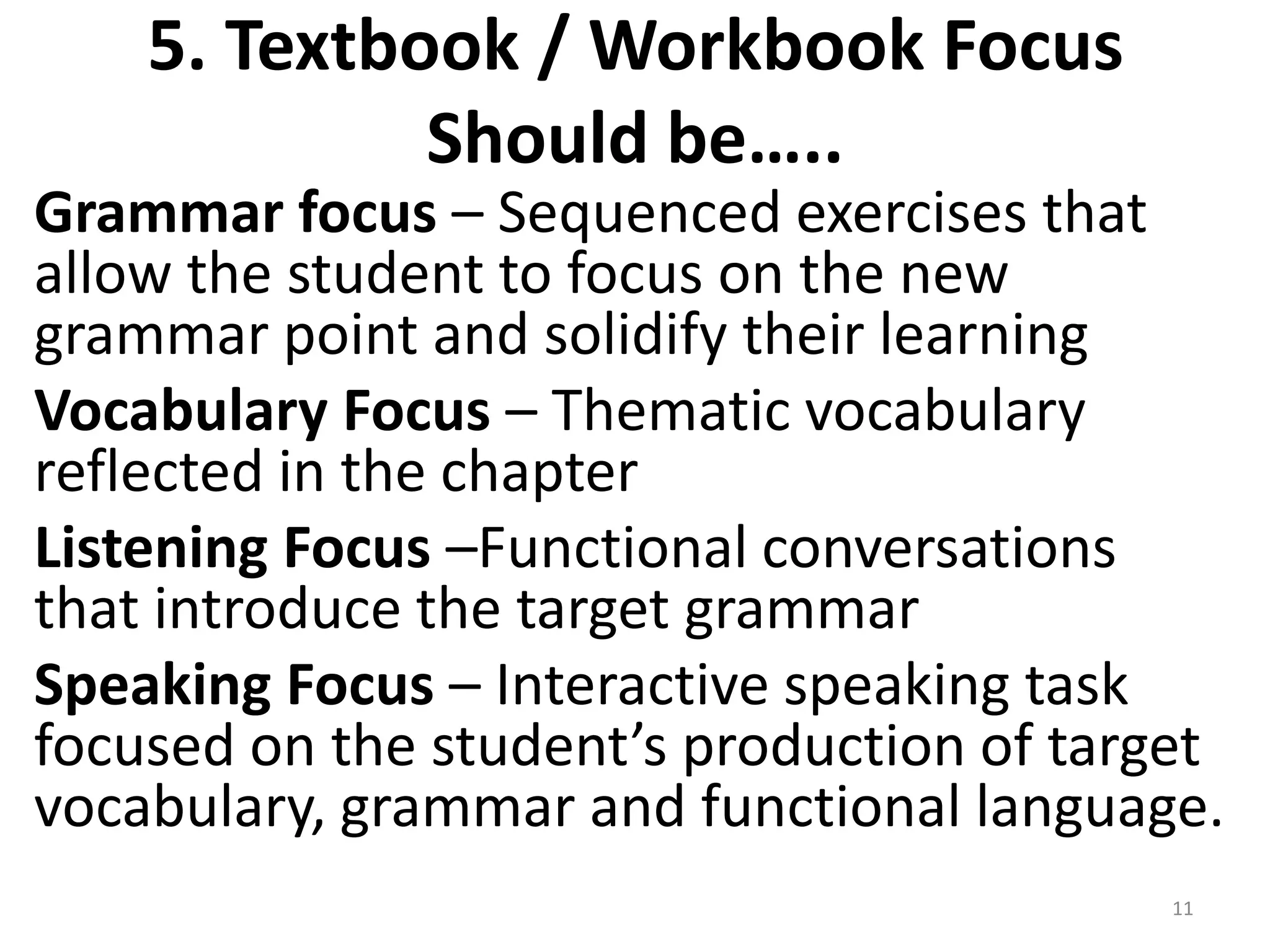 5. Textbook / Workbook Focus
             Should be…..
Grammar focus – Sequenced exercises that
allow the student to focus on the new
grammar point and solidify their learning
Vocabulary Focus – Thematic vocabulary
reflected in the chapter
Listening Focus –Functional conversations
that introduce the target grammar
Speaking Focus – Interactive speaking task
focused on the student’s production of target
vocabulary, grammar and functional language.
                                           11
 