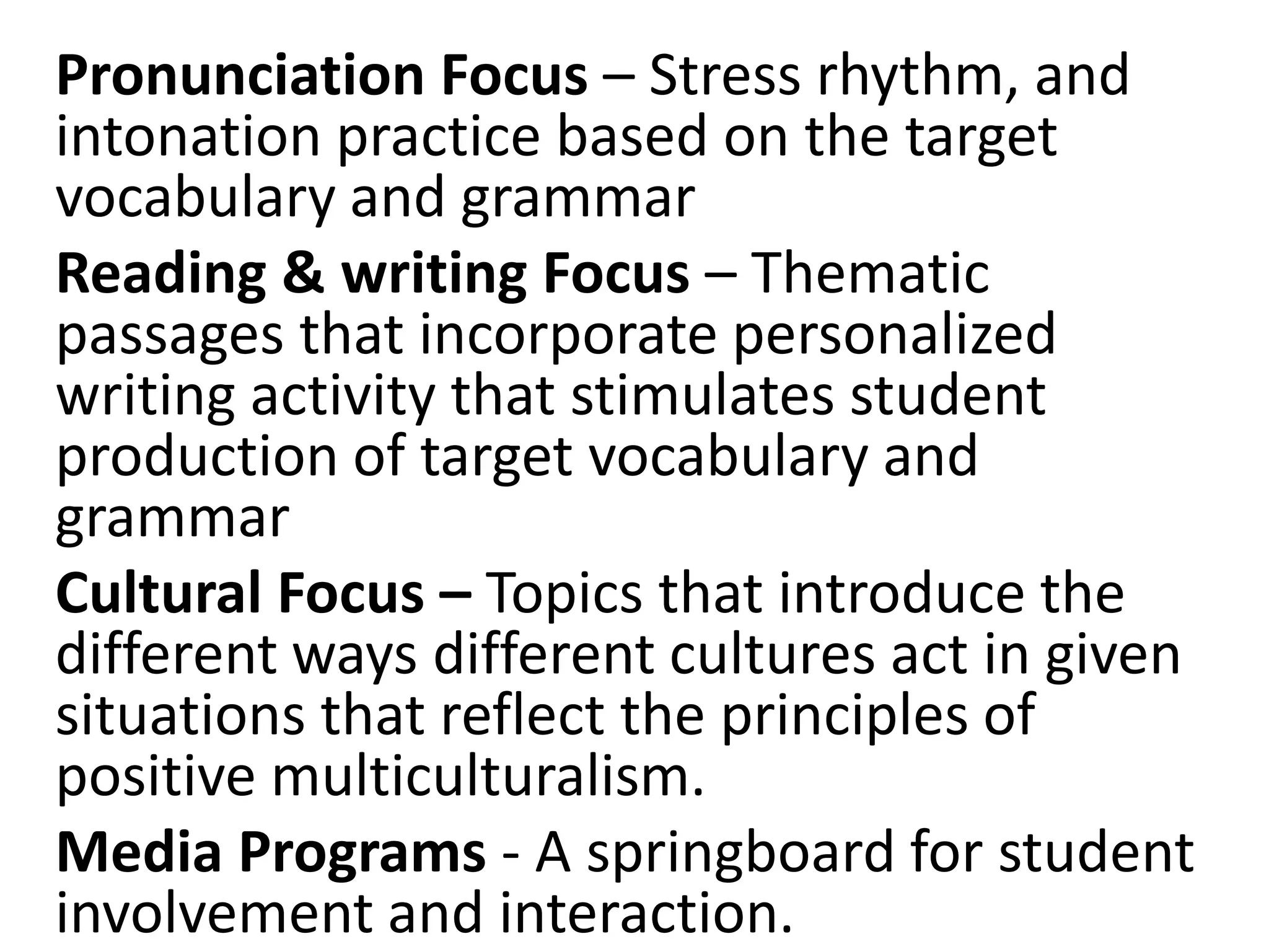 Pronunciation Focus – Stress rhythm, and
intonation practice based on the target
vocabulary and grammar
Reading & writing Focus – Thematic
passages that incorporate personalized
writing activity that stimulates student
production of target vocabulary and
grammar
Cultural Focus – Topics that introduce the
different ways different cultures act in given
situations that reflect the principles of
positive multiculturalism.
Media Programs - A springboard for student
involvement and interaction.
 
