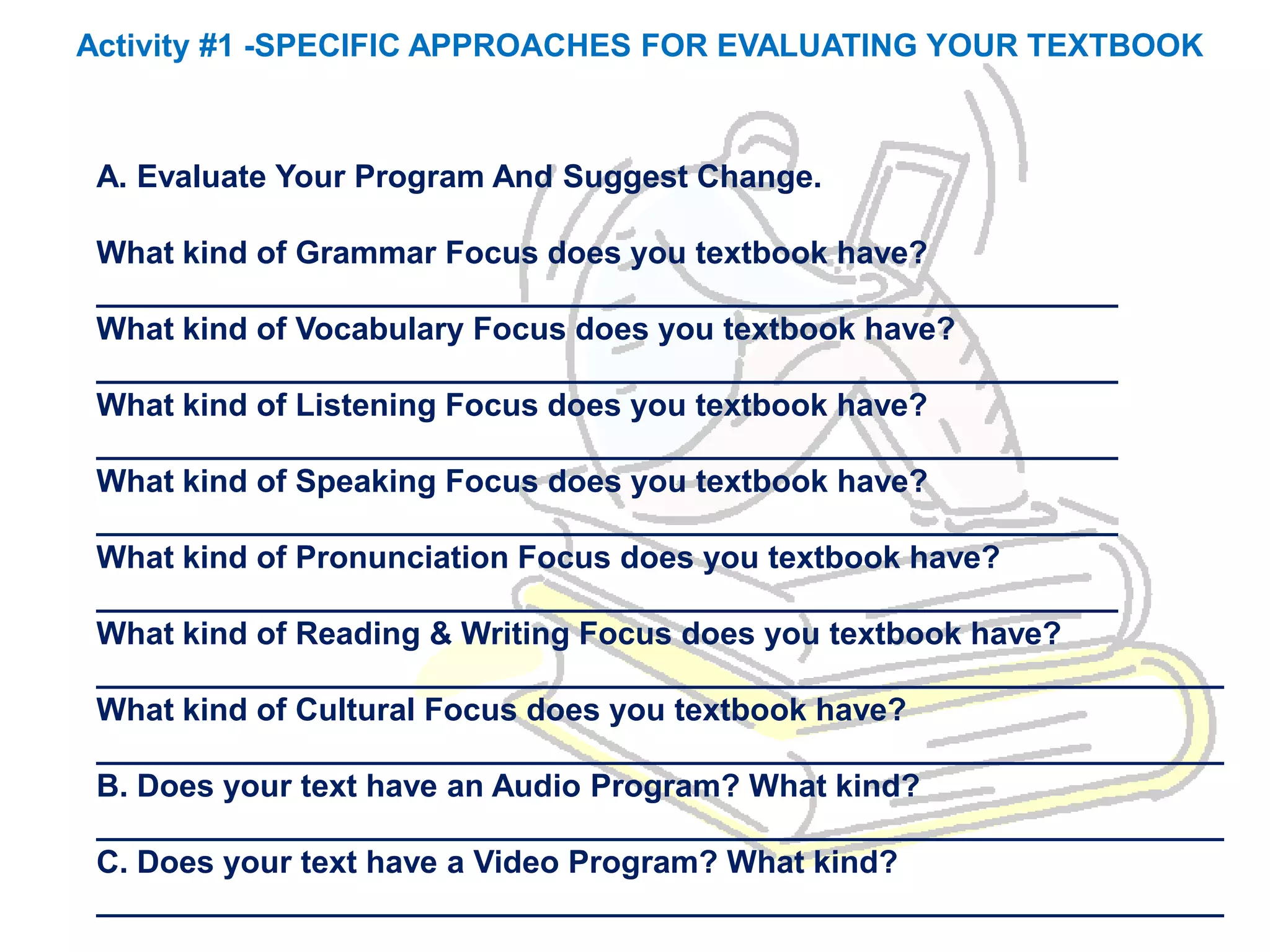 Activity #1 -SPECIFIC APPROACHES FOR EVALUATING YOUR TEXTBOOK



 A. Evaluate Your Program And Suggest Change.

 What kind of Grammar Focus does you textbook have?
 __________________________________________________________
 What kind of Vocabulary Focus does you textbook have?
 __________________________________________________________
 What kind of Listening Focus does you textbook have?
 __________________________________________________________
 What kind of Speaking Focus does you textbook have?
 __________________________________________________________
 What kind of Pronunciation Focus does you textbook have?
 __________________________________________________________
 What kind of Reading & Writing Focus does you textbook have?
 ________________________________________________________________
 What kind of Cultural Focus does you textbook have?
 ________________________________________________________________
 B. Does your text have an Audio Program? What kind?
 ________________________________________________________________
 C. Does your text have a Video Program? What kind?
 ________________________________________________________________
 
