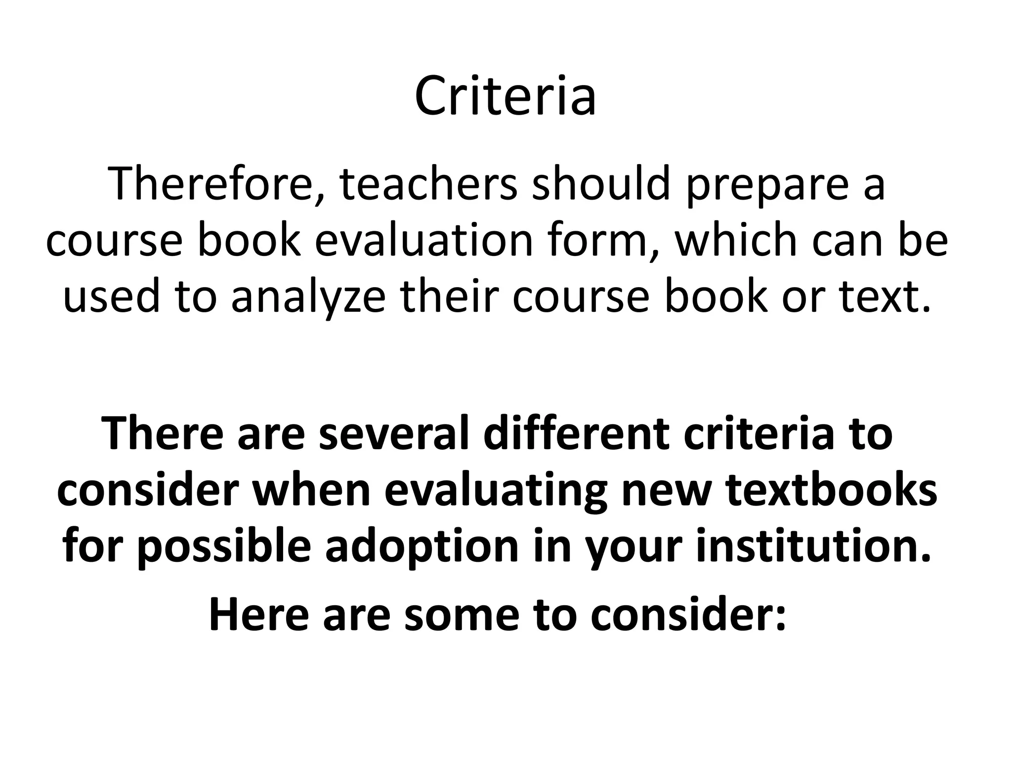 Criteria
   Therefore, teachers should prepare a
course book evaluation form, which can be
 used to analyze their course book or text.

  There are several different criteria to
consider when evaluating new textbooks
for possible adoption in your institution.
       Here are some to consider:
 