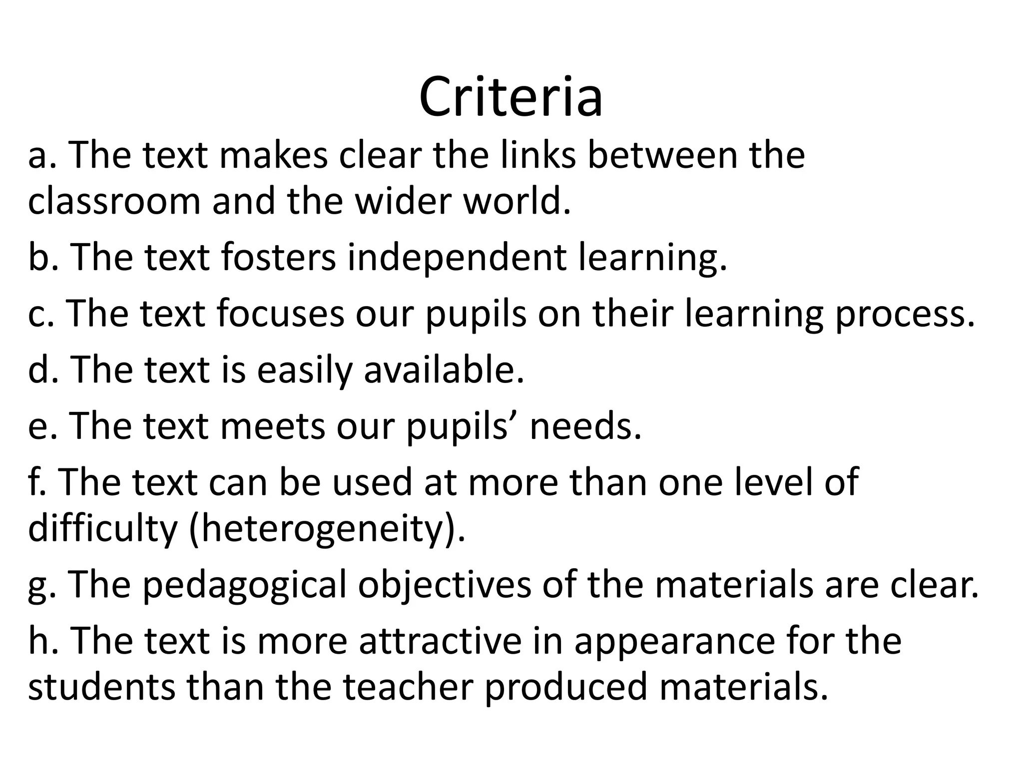 Criteria
a. The text makes clear the links between the
classroom and the wider world.
b. The text fosters independent learning.
c. The text focuses our pupils on their learning process.
d. The text is easily available.
e. The text meets our pupils’ needs.
f. The text can be used at more than one level of
difficulty (heterogeneity).
g. The pedagogical objectives of the materials are clear.
h. The text is more attractive in appearance for the
students than the teacher produced materials.
 
