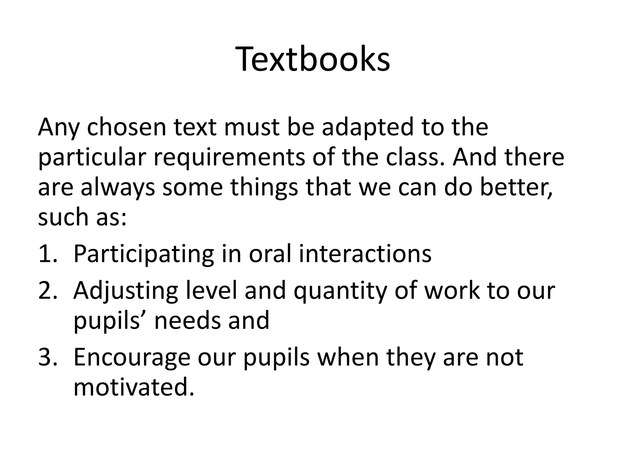 Textbooks
Any chosen text must be adapted to the
particular requirements of the class. And there
are always some things that we can do better,
such as:
1. Participating in oral interactions
2. Adjusting level and quantity of work to our
   pupils’ needs and
3. Encourage our pupils when they are not
   motivated.
 