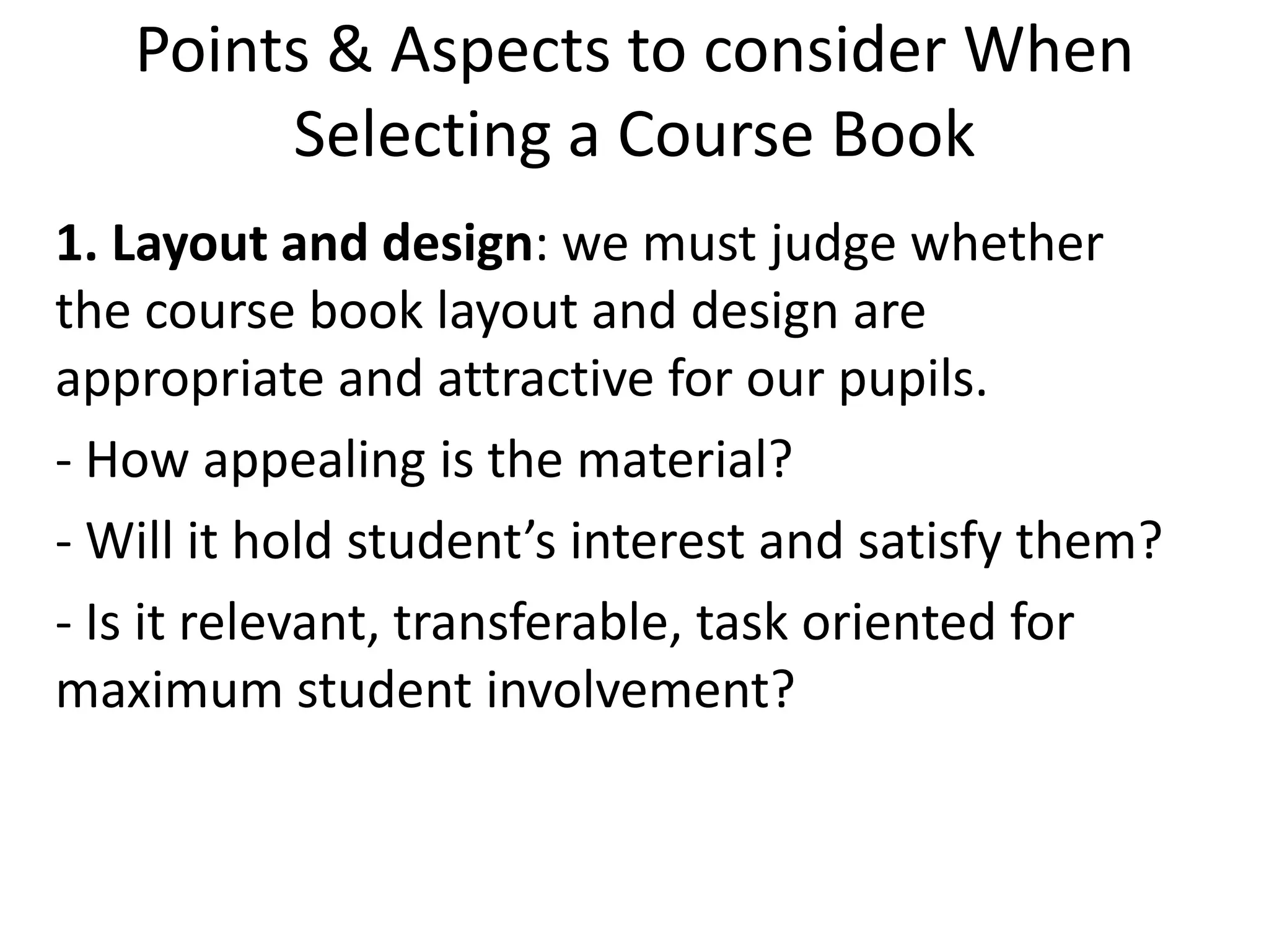 Points & Aspects to consider When
        Selecting a Course Book
1. Layout and design: we must judge whether
the course book layout and design are
appropriate and attractive for our pupils.
- How appealing is the material?
- Will it hold student’s interest and satisfy them?
- Is it relevant, transferable, task oriented for
maximum student involvement?
 
