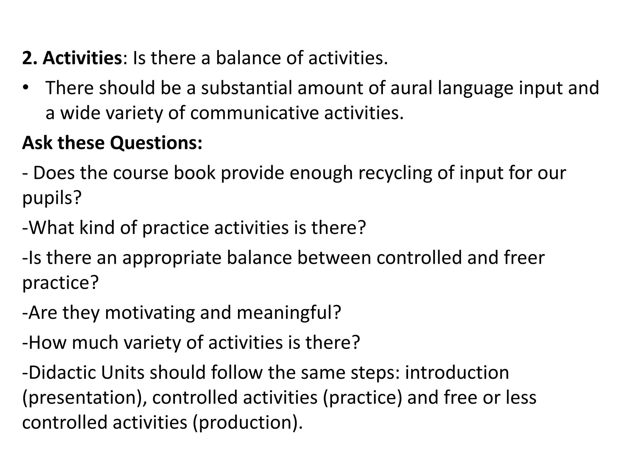 2. Activities: Is there a balance of activities.
• There should be a substantial amount of aural language input and
    a wide variety of communicative activities.
Ask these Questions:
- Does the course book provide enough recycling of input for our
pupils?
-What kind of practice activities is there?
-Is there an appropriate balance between controlled and freer
practice?
-Are they motivating and meaningful?
-How much variety of activities is there?
-Didactic Units should follow the same steps: introduction
(presentation), controlled activities (practice) and free or less
controlled activities (production).
 