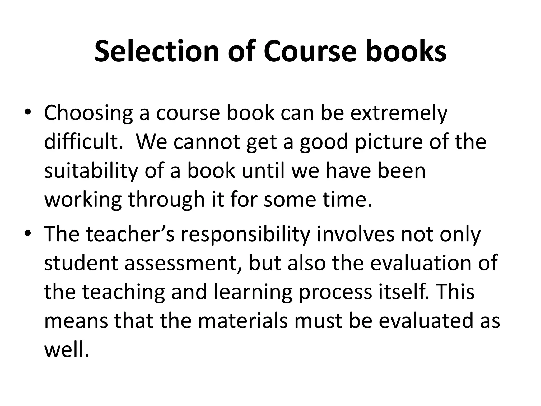 Selection of Course books
• Choosing a course book can be extremely
  difficult. We cannot get a good picture of the
  suitability of a book until we have been
  working through it for some time.
• The teacher’s responsibility involves not only
  student assessment, but also the evaluation of
  the teaching and learning process itself. This
  means that the materials must be evaluated as
  well.
 