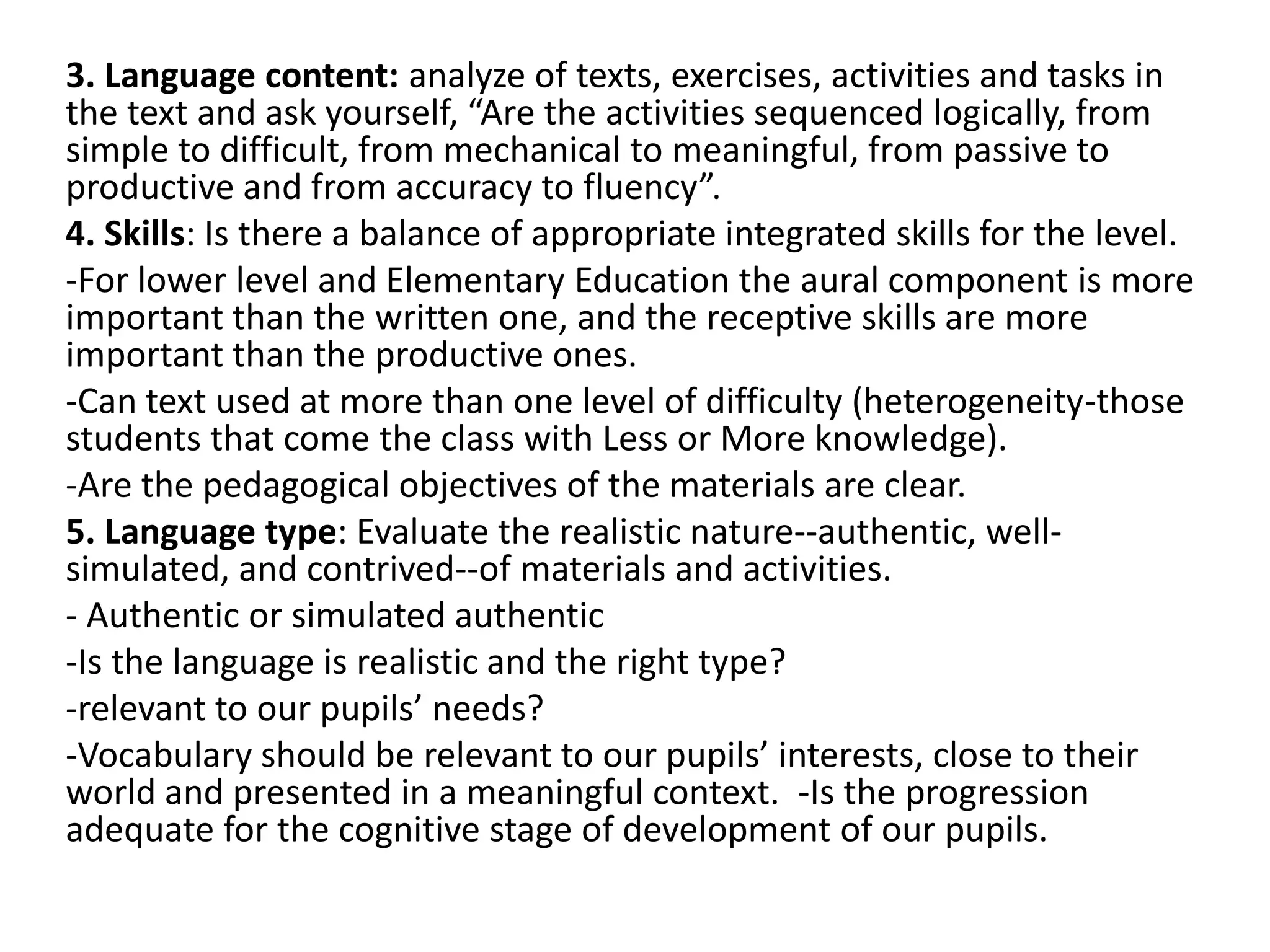 3. Language content: analyze of texts, exercises, activities and tasks in
the text and ask yourself, “Are the activities sequenced logically, from
simple to difficult, from mechanical to meaningful, from passive to
productive and from accuracy to fluency”.
4. Skills: Is there a balance of appropriate integrated skills for the level.
-For lower level and Elementary Education the aural component is more
important than the written one, and the receptive skills are more
important than the productive ones.
-Can text used at more than one level of difficulty (heterogeneity-those
students that come the class with Less or More knowledge).
-Are the pedagogical objectives of the materials are clear.
5. Language type: Evaluate the realistic nature--authentic, well-
simulated, and contrived--of materials and activities.
- Authentic or simulated authentic
-Is the language is realistic and the right type?
-relevant to our pupils’ needs?
-Vocabulary should be relevant to our pupils’ interests, close to their
world and presented in a meaningful context. -Is the progression
adequate for the cognitive stage of development of our pupils.
 