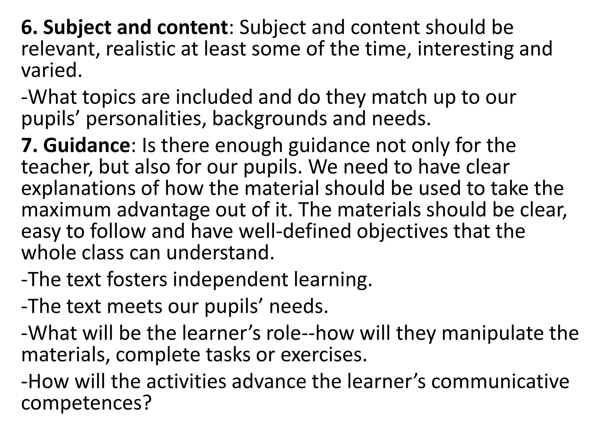 6. Subject and content: Subject and content should be
relevant, realistic at least some of the time, interesting and
varied.
-What topics are included and do they match up to our
pupils’ personalities, backgrounds and needs.
7. Guidance: Is there enough guidance not only for the
teacher, but also for our pupils. We need to have clear
explanations of how the material should be used to take the
maximum advantage out of it. The materials should be clear,
easy to follow and have well-defined objectives that the
whole class can understand.
-The text fosters independent learning.
-The text meets our pupils’ needs.
-What will be the learner’s role--how will they manipulate the
materials, complete tasks or exercises.
-How will the activities advance the learner’s communicative
competences?
 