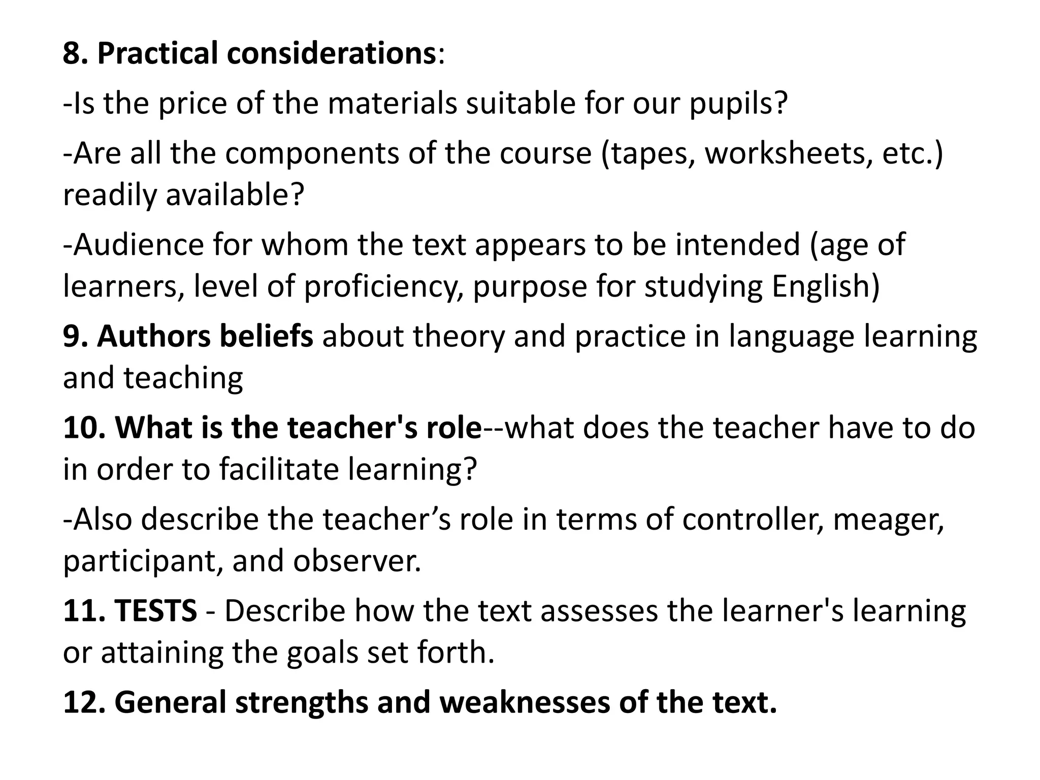 8. Practical considerations:
-Is the price of the materials suitable for our pupils?
-Are all the components of the course (tapes, worksheets, etc.)
readily available?
-Audience for whom the text appears to be intended (age of
learners, level of proficiency, purpose for studying English)
9. Authors beliefs about theory and practice in language learning
and teaching
10. What is the teacher's role--what does the teacher have to do
in order to facilitate learning?
-Also describe the teacher’s role in terms of controller, meager,
participant, and observer.
11. TESTS - Describe how the text assesses the learner's learning
or attaining the goals set forth.
12. General strengths and weaknesses of the text.
 