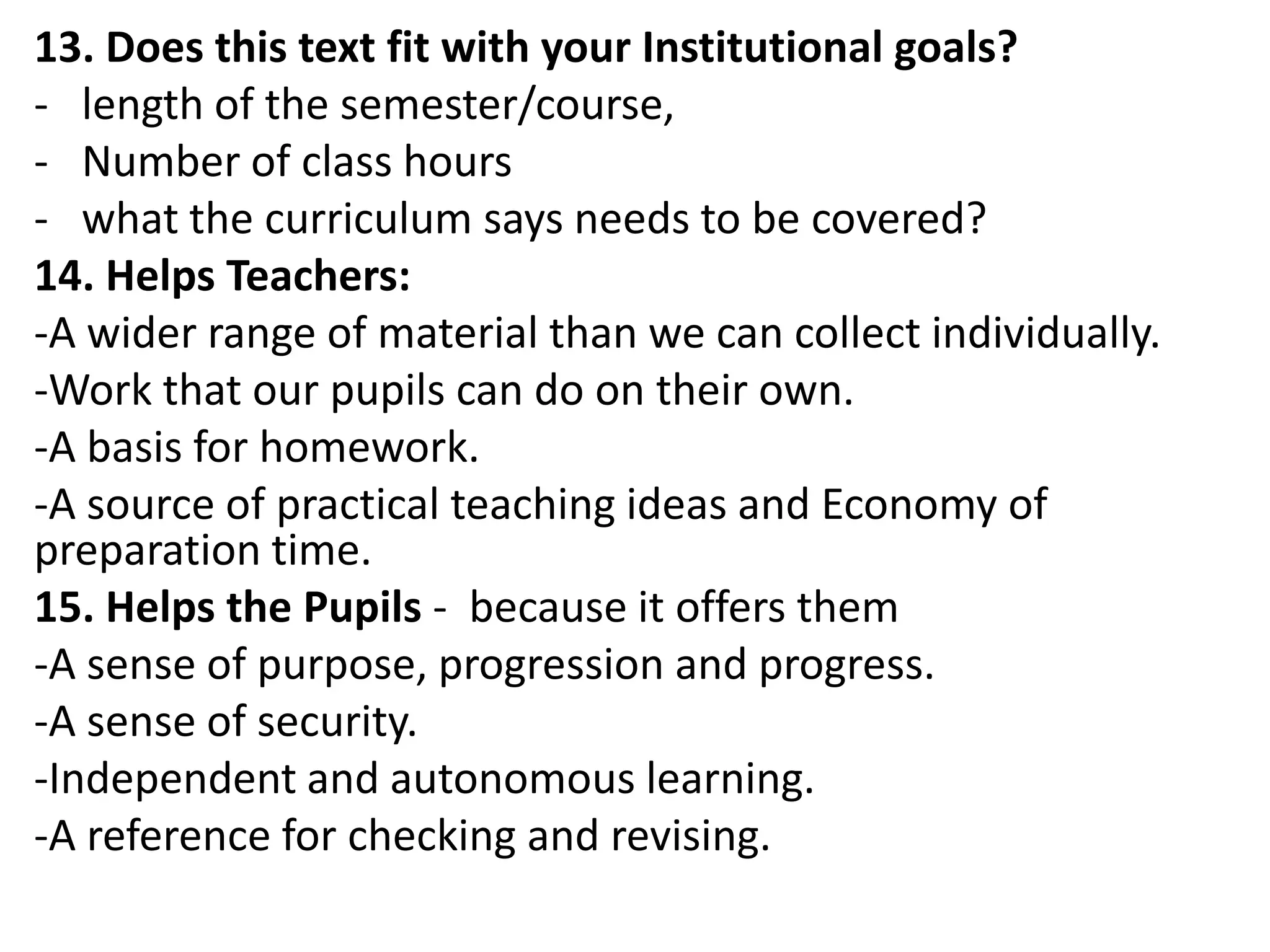 13. Does this text fit with your Institutional goals?
- length of the semester/course,
- Number of class hours
- what the curriculum says needs to be covered?
14. Helps Teachers:
-A wider range of material than we can collect individually.
-Work that our pupils can do on their own.
-A basis for homework.
-A source of practical teaching ideas and Economy of
preparation time.
15. Helps the Pupils - because it offers them
-A sense of purpose, progression and progress.
-A sense of security.
-Independent and autonomous learning.
-A reference for checking and revising.
 