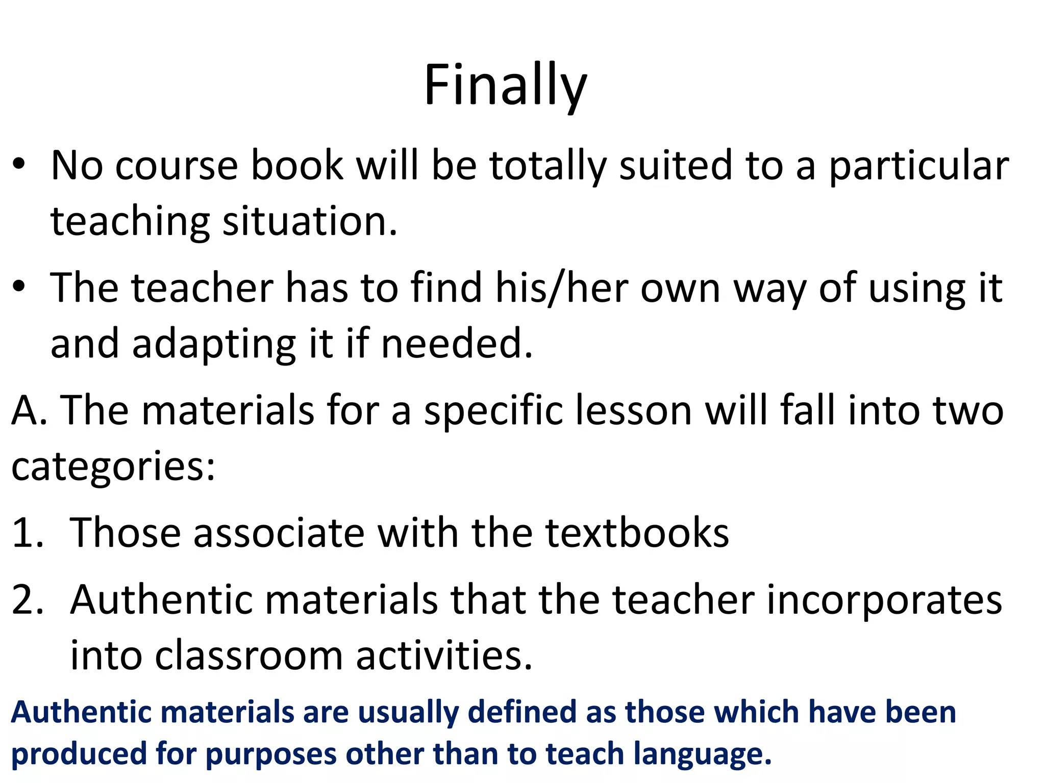 Finally
• No course book will be totally suited to a particular
  teaching situation.
• The teacher has to find his/her own way of using it
  and adapting it if needed.
A. The materials for a specific lesson will fall into two
categories:
1. Those associate with the textbooks
2. Authentic materials that the teacher incorporates
   into classroom activities.
Authentic materials are usually defined as those which have been
produced for purposes other than to teach language.
 