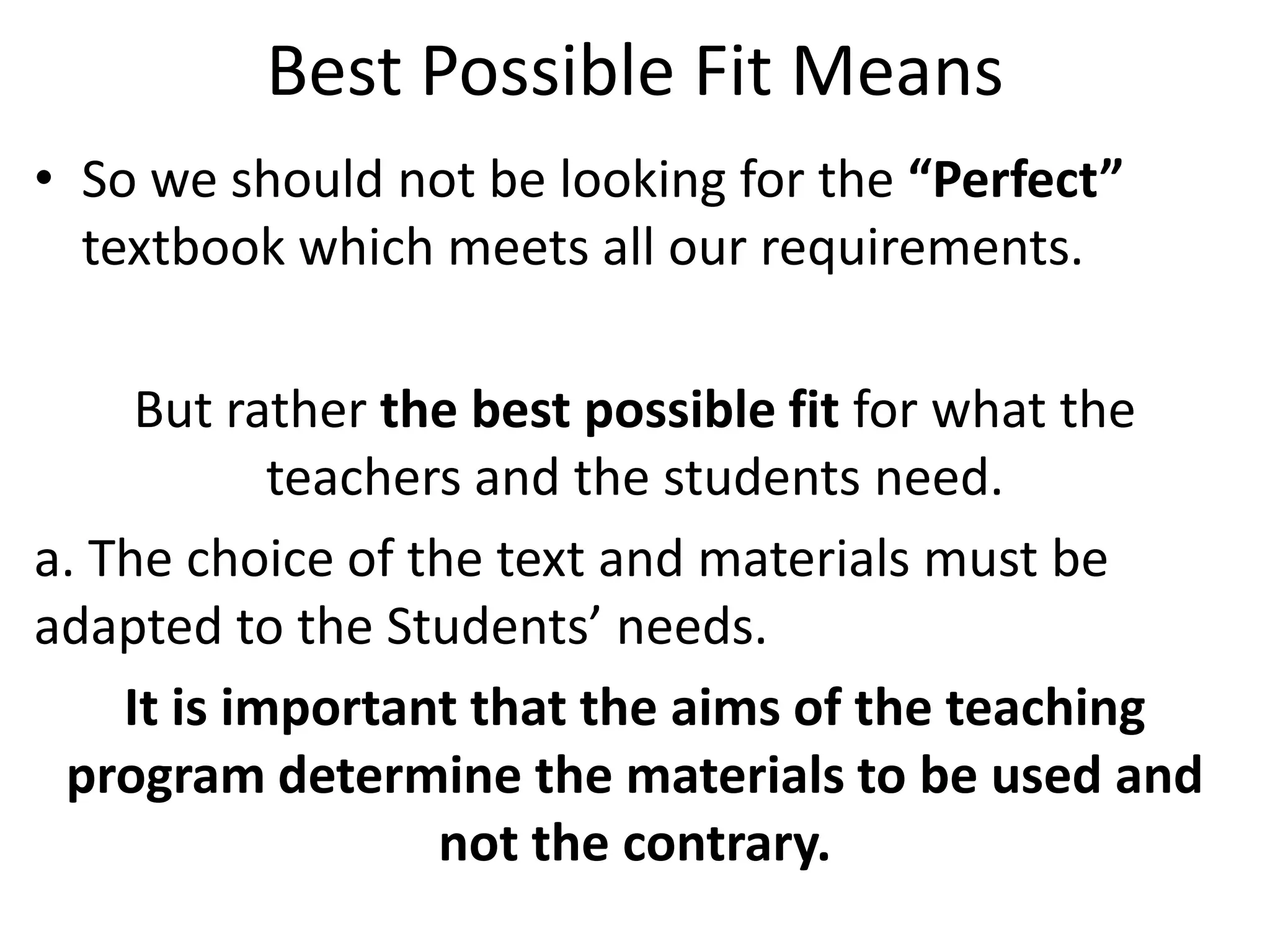 Best Possible Fit Means
• So we should not be looking for the “Perfect”
  textbook which meets all our requirements.

     But rather the best possible fit for what the
            teachers and the students need.
a. The choice of the text and materials must be
adapted to the Students’ needs.
    It is important that the aims of the teaching
 program determine the materials to be used and
                   not the contrary.
 