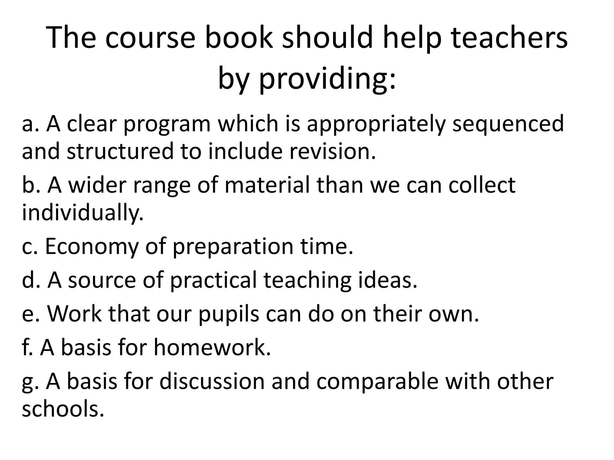 The course book should help teachers
              by providing:
a. A clear program which is appropriately sequenced
and structured to include revision.
b. A wider range of material than we can collect
individually.
c. Economy of preparation time.
d. A source of practical teaching ideas.
e. Work that our pupils can do on their own.
f. A basis for homework.
g. A basis for discussion and comparable with other
schools.
 