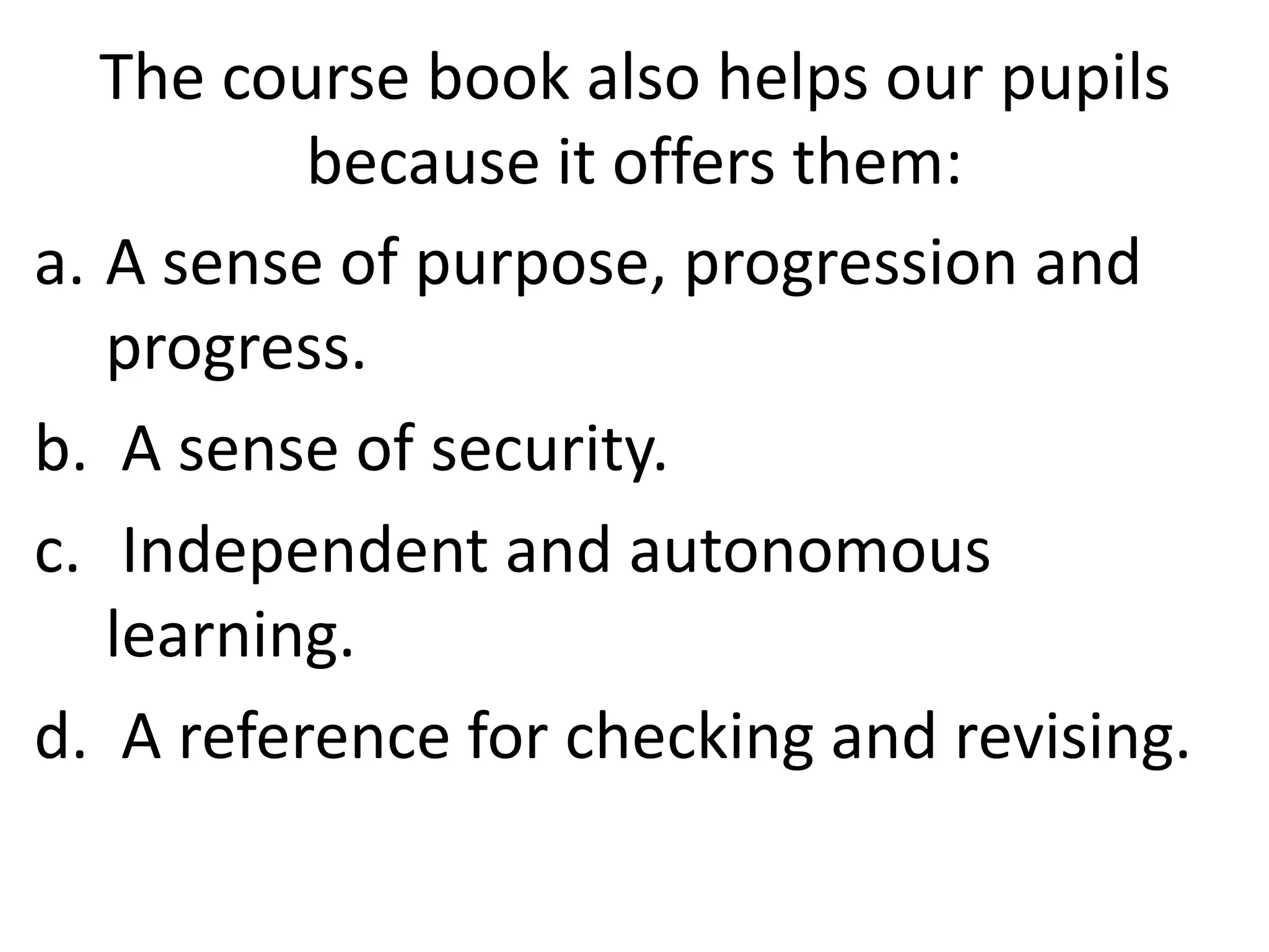 The course book also helps our pupils
          because it offers them:
a. A sense of purpose, progression and
   progress.
b. A sense of security.
c. Independent and autonomous
   learning.
d. A reference for checking and revising.
 