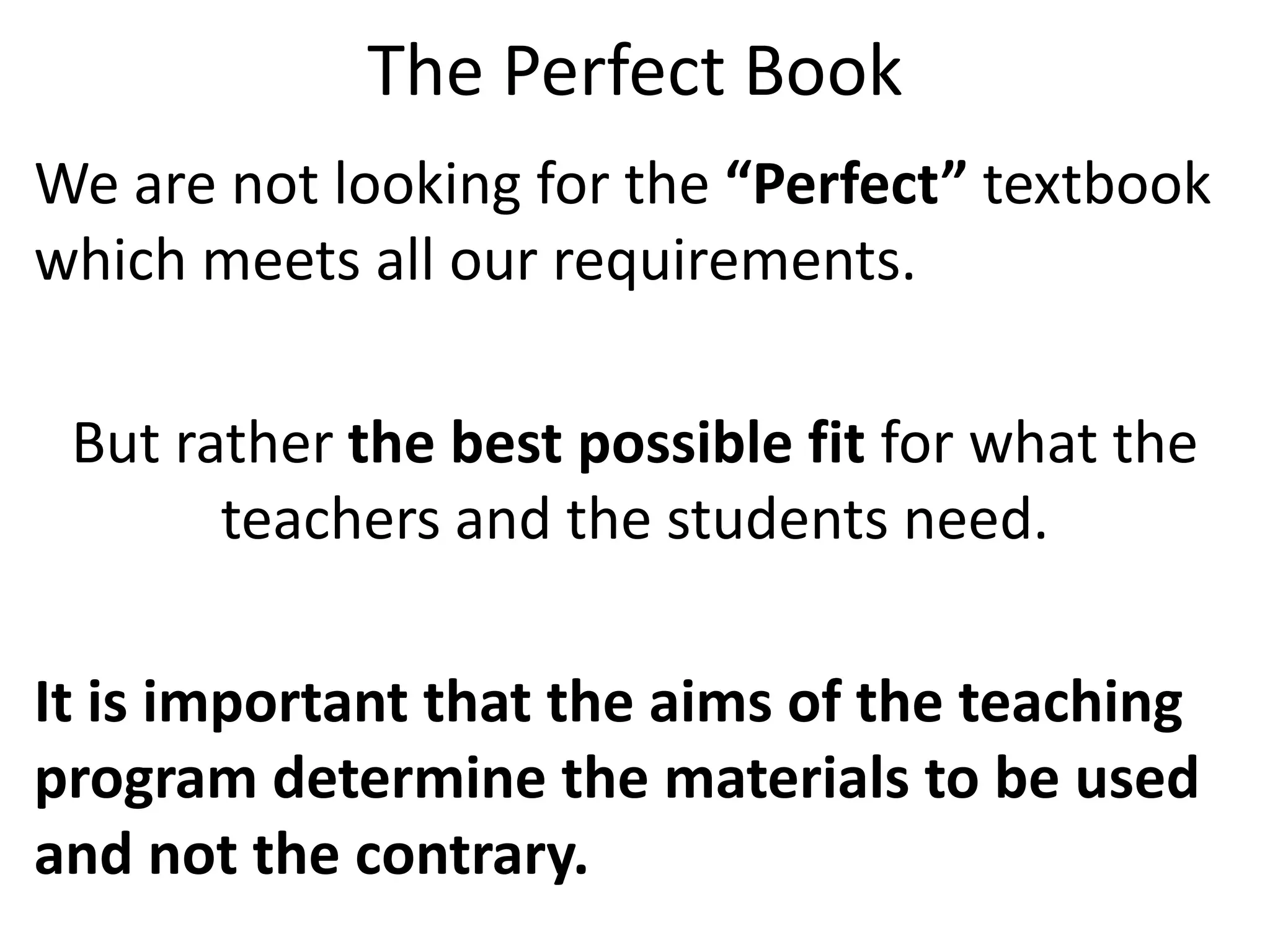The Perfect Book
We are not looking for the “Perfect” textbook
which meets all our requirements.

 But rather the best possible fit for what the
       teachers and the students need.

It is important that the aims of the teaching
program determine the materials to be used
and not the contrary.
 