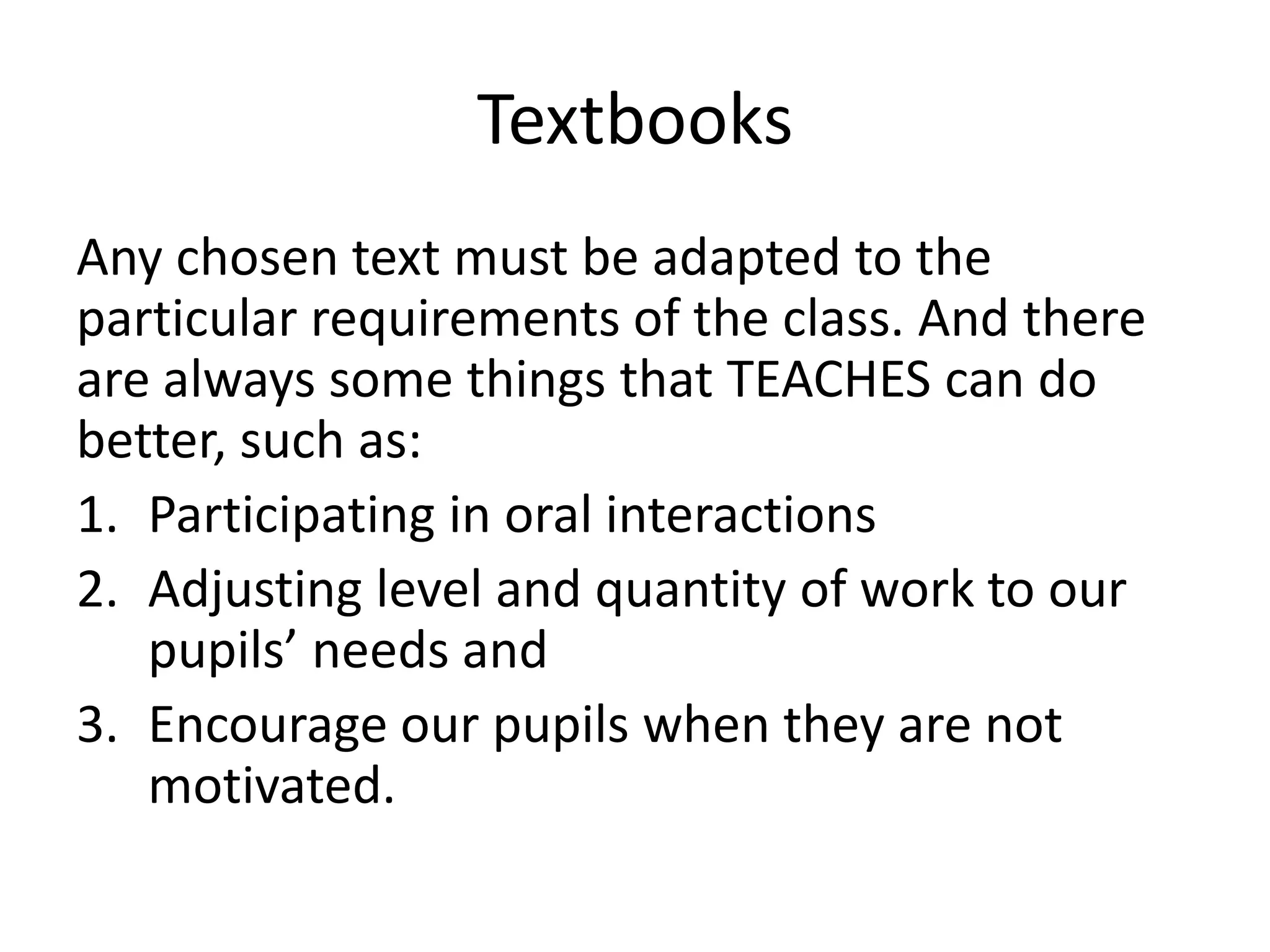 Textbooks
Any chosen text must be adapted to the
particular requirements of the class. And there
are always some things that TEACHES can do
better, such as:
1. Participating in oral interactions
2. Adjusting level and quantity of work to our
   pupils’ needs and
3. Encourage our pupils when they are not
   motivated.
 