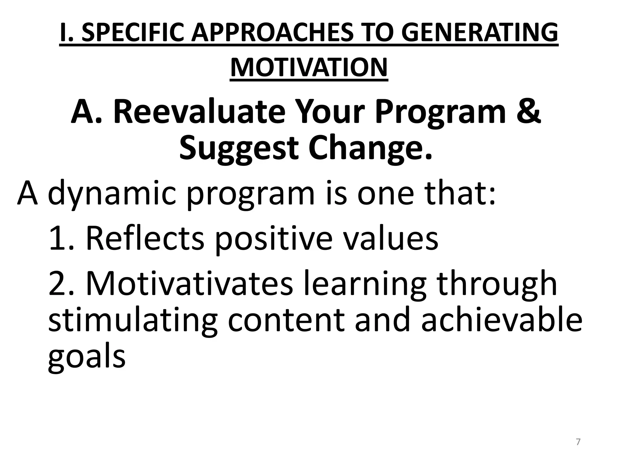 I. SPECIFIC APPROACHES TO GENERATING
                MOTIVATION
    A. Reevaluate Your Program &
           Suggest Change.
A dynamic program is one that:
  1. Reflects positive values
  2. Motivativates learning through
  stimulating content and achievable
  goals

                                         7
 