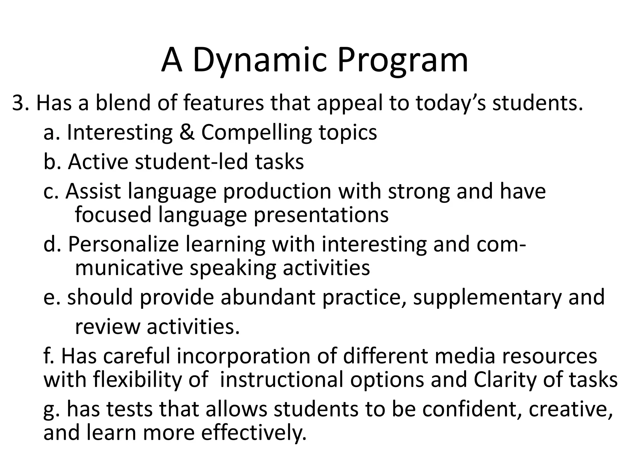 A Dynamic Program
3. Has a blend of features that appeal to today’s students.
   a. Interesting & Compelling topics
   b. Active student-led tasks
   c. Assist language production with strong and have
       focused language presentations
   d. Personalize learning with interesting and com-
       municative speaking activities
   e. should provide abundant practice, supplementary and
       review activities.
   f. Has careful incorporation of different media resources
   with flexibility of instructional options and Clarity of tasks
   g. has tests that allows students to be confident, creative,
   and learn more effectively.
 