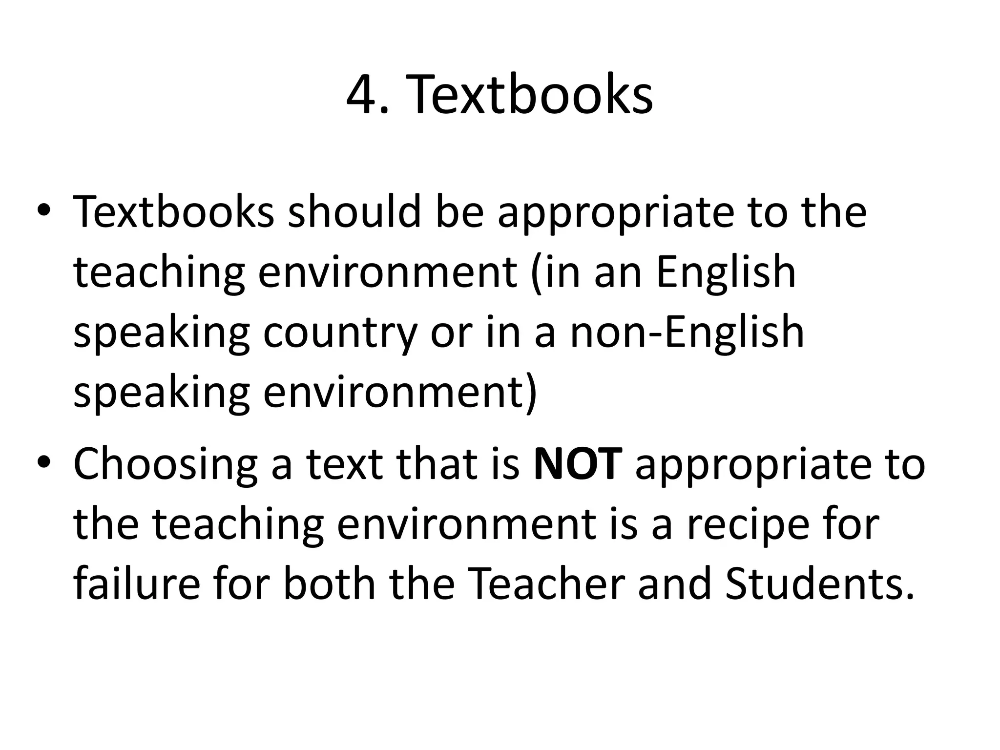 4. Textbooks
• Textbooks should be appropriate to the
  teaching environment (in an English
  speaking country or in a non-English
  speaking environment)
• Choosing a text that is NOT appropriate to
  the teaching environment is a recipe for
  failure for both the Teacher and Students.
 