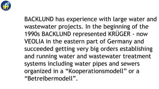 BACKLUND has experience with large water and
wastewater projects. In the beginning of the
1990s BACKLUND represented KRÜGE...