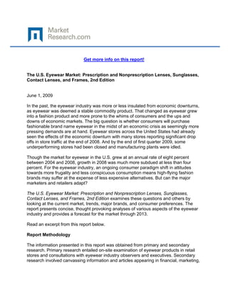  

 

                            Get more info on this report!


The U.S. Eyewear Market: Prescription and Nonprescription Lenses, Sunglasses,
Contact Lenses, and Frames, 2nd Edition


June 1, 2009

In the past, the eyewear industry was more or less insulated from economic downturns,
as eyewear was deemed a stable commodity product. That changed as eyewear grew
into a fashion product and more prone to the whims of consumers and the ups and
downs of economic markets. The big question is whether consumers will purchase
fashionable brand name eyewear in the midst of an economic crisis as seemingly more
pressing demands are at hand. Eyewear stores across the United States had already
seen the effects of the economic downturn with many stores reporting significant drop
offs in store traffic at the end of 2008. And by the end of first quarter 2009, some
underperforming stores had been closed and manufacturing plants were idled.

Though the market for eyewear in the U.S. grew at an annual rate of eight percent
between 2004 and 2008, growth in 2008 was much more subdued at less than four
percent. For the eyewear industry, an ongoing consumer paradigm shift in attitudes
towards more frugality and less conspicuous consumption means high-flying fashion
brands may suffer at the expense of less expensive alternatives. But can the major
marketers and retailers adapt?

The U.S. Eyewear Market: Prescription and Nonprescription Lenses, Sunglasses,
Contact Lenses, and Frames, 2nd Edition examines these questions and others by
looking at the current market, trends, major brands, and consumer preferences. The
report presents concise, thought provoking analyses of various aspects of the eyewear
industry and provides a forecast for the market through 2013.

Read an excerpt from this report below.

Report Methodology

The information presented in this report was obtained from primary and secondary
research. Primary research entailed on-site examination of eyewear products in retail
stores and consultations with eyewear industry observers and executives. Secondary
research involved canvassing information and articles appearing in financial, marketing,
 