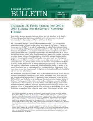 June 2012
                                                                                          Vol 98, No 2




Changes in U.S. Family Finances from 2007 to
2010: Evidence from the Survey of Consumer
Finances
Jesse Bricker, Arthur B. Kennickell, Kevin B. Moore, and John Sabelhaus, of the Board's
Division of Research and Statistics, prepared this article with assistance from Samuel
Ackerman, Robert Argento, Gerhard Fries, and Richard A. Windle.

The Federal Reserve Board’s Survey of Consumer Finances (SCF) for 2010 provides
insights into changes in family income and net worth since the 2007 survey.1 The survey
shows that, over the 2007–10 period, the median value of real (inflation-adjusted) family
income before taxes fell 7.7 percent; median income had also fallen slightly in the preceding
three-year period (figure 1). The decline in median income was widespread across demo-
graphic groups, with only a few groups experiencing stable or rising incomes. Most notice-
ably, median incomes moved higher for retirees and other nonworking families. The decline
in median income was most pronounced among more highly educated families, families
headed by persons aged less than 55, and families living in the South and West regions.
Real mean income fell even more than median income in the recent period, by 11.1 percent
across all families. The decline in mean income was even more widespread than the decline
in median income, with virtually all demographic groups experiencing a decline between
2007 and 2010; the decline in the mean was most pronounced in the top 10 percent of the
income distribution and for higher education or wealth groups. Over the preceding three
years, mean income had risen, especially for high-net-worth families and families headed by
a person who was self-employed.
The decreases in family income over the 2007−10 period were substantially smaller than the
declines in both median and mean net worth; overall, median net worth fell 38.8 percent,
and the mean fell 14.7 percent (figure 2). Median net worth fell for most groups between
2007 and 2010, and the decline in the median was almost always larger than the decline in
the mean. The exceptions to this pattern in the medians and means are seen in the high-
est 10 percent of the distributions of income and net worth, where changes in the median
were relatively muted. Although declines in the values of financial assets or business were
important factors for some families, the decreases in median net worth appear to have been
driven most strongly by a broad collapse in house prices.2 This collapse is reflected in the

1
    For a detailed discussion of the 2004 and 2007 surveys as well as references to earlier surveys, see Brian K.
    Bucks, Arthur B. Kennickell, Traci L. Mach, and Kevin B. Moore (2009), “Changes in U.S. Family Finances
    from 2004 to 2007: Evidence from the Survey of Consumer Finances,” Federal Reserve Bulletin, vol. 95, pp.
    A1–A55, www.federalreserve.gov/pubs/bulletin/default.htm. Information about changes in family finances
    between 2007 and 2009 based on a re-interview of 2007 SCF families can be found in Jesse Bricker, Brian
    Bucks, Arthur Kennickell, Traci Mach, and Kevin Moore (2011), “Surveying the Aftermath of the Storm:
    Changes in Family Finances from 2007 to 2009,” Finance and Economics Discussion Series 2011-17 (Washing-
    ton: Board of Governors of the Federal Reserve System, March), www.federalreserve.gov/pubs/feds/2011/201117
    /index.html
2
    If primary residences and the associated mortgage debt are excluded, the median of families’ net worth is
    reduced from $126,400 to $42,300 in 2007 and from $77,300 to $29,800 in 2010. Although the adjusted wealth
    measure declined proportionately by only a somewhat smaller amount than the unadjusted measure—29.7 per-
    cent—the amount of the change is, obviously, much smaller; median adjusted wealth declined $12,600, while
    the unadjusted measure fell $49,100.
 