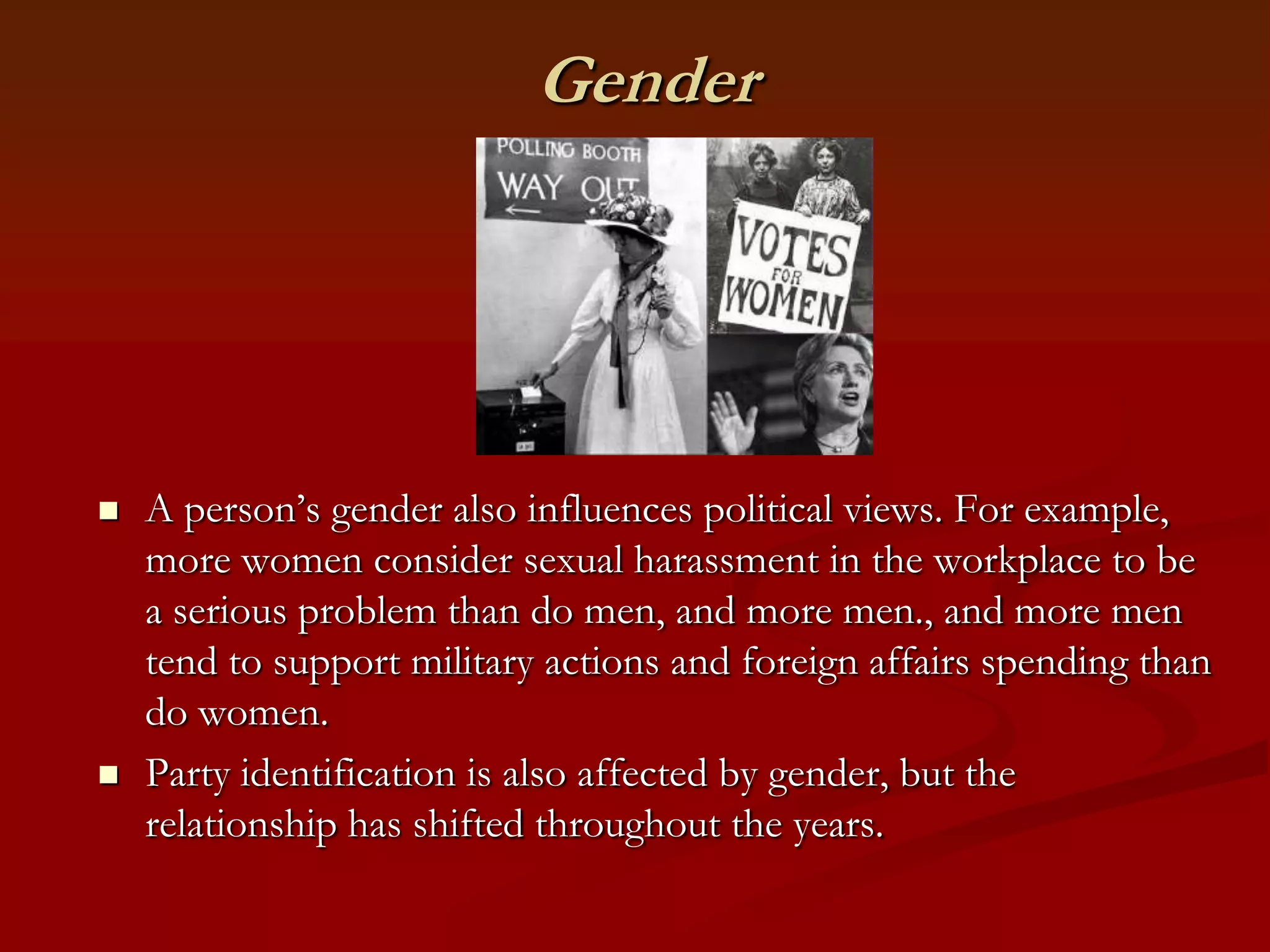 GenderA person’s gender also influences political views. For example, more women consider sexual harassment in the workplace to be a serious problem than do men, and more men., and more men tend to support military actions and foreign affairs spending than do women.Party identification is also affected by gender, but the relationship has shifted throughout the years.