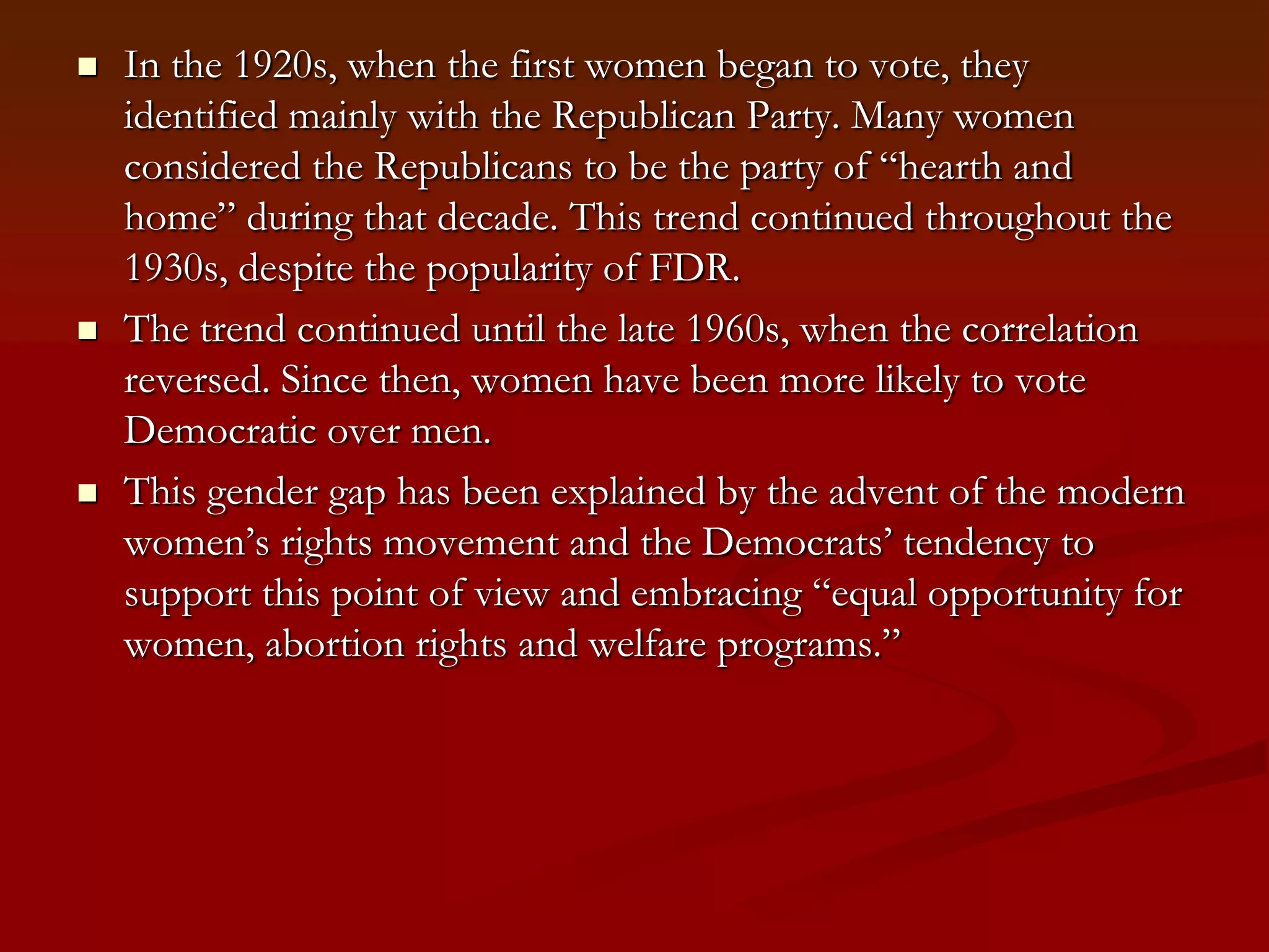 In the 1920s, when the first women began to vote, they identified mainly with the Republican Party. Many women considered the Republicans to be the party of “hearth and home” during that decade. This trend continued throughout the 1930s, despite the popularity of FDR.The trend continued until the late 1960s, when the correlation reversed. Since then, women have been more likely to vote Democratic over men.This gender gap has been explained by the advent of the modern women’s rights movement and the Democrats’ tendency to support this point of view and embracing “equal opportunity for women, abortion rights and welfare programs.”