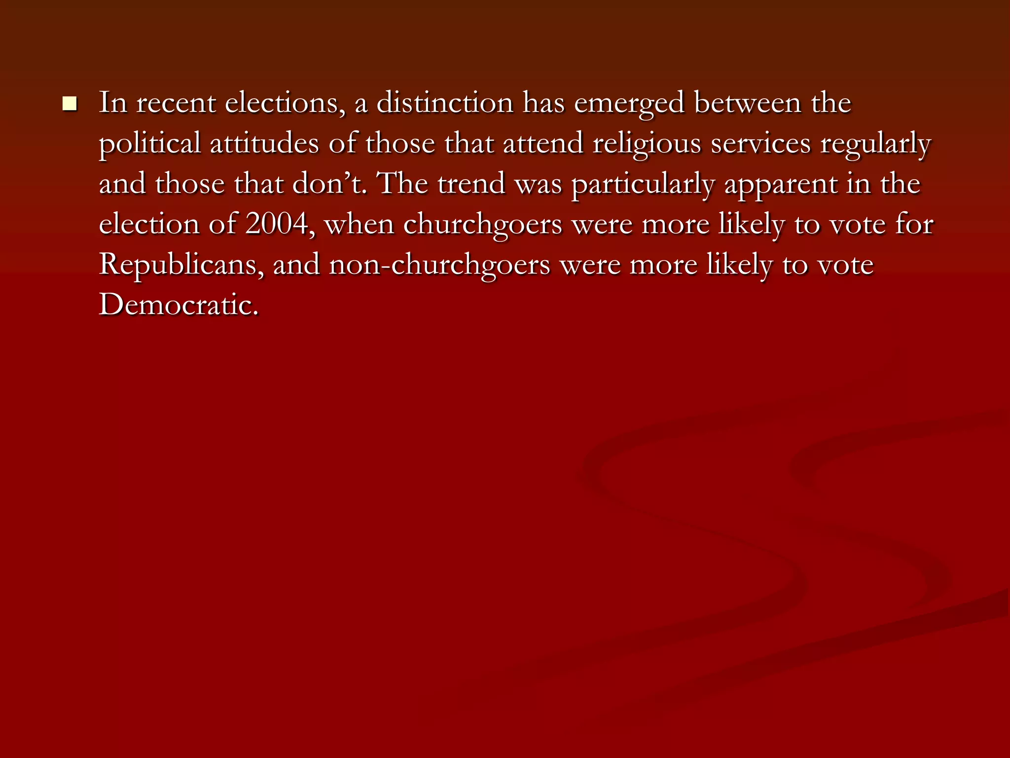 In recent elections, a distinction has emerged between the political attitudes of those that attend religious services regularly and those that don’t. The trend was particularly apparent in the election of 2004, when churchgoers were more likely to vote for Republicans, and non-churchgoers were more likely to vote Democratic.