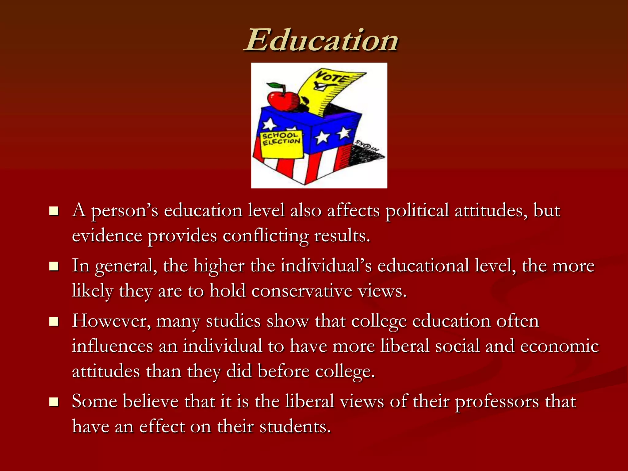 EducationA person’s education level also affects political attitudes, but evidence provides conflicting results.In general, the higher the individual’s educational level, the more likely they are to hold conservative views.However, many studies show that college education often influences an individual to have more liberal social and economic attitudes than they did before college.Some believe that it is the liberal views of their professors that have an effect on their students.