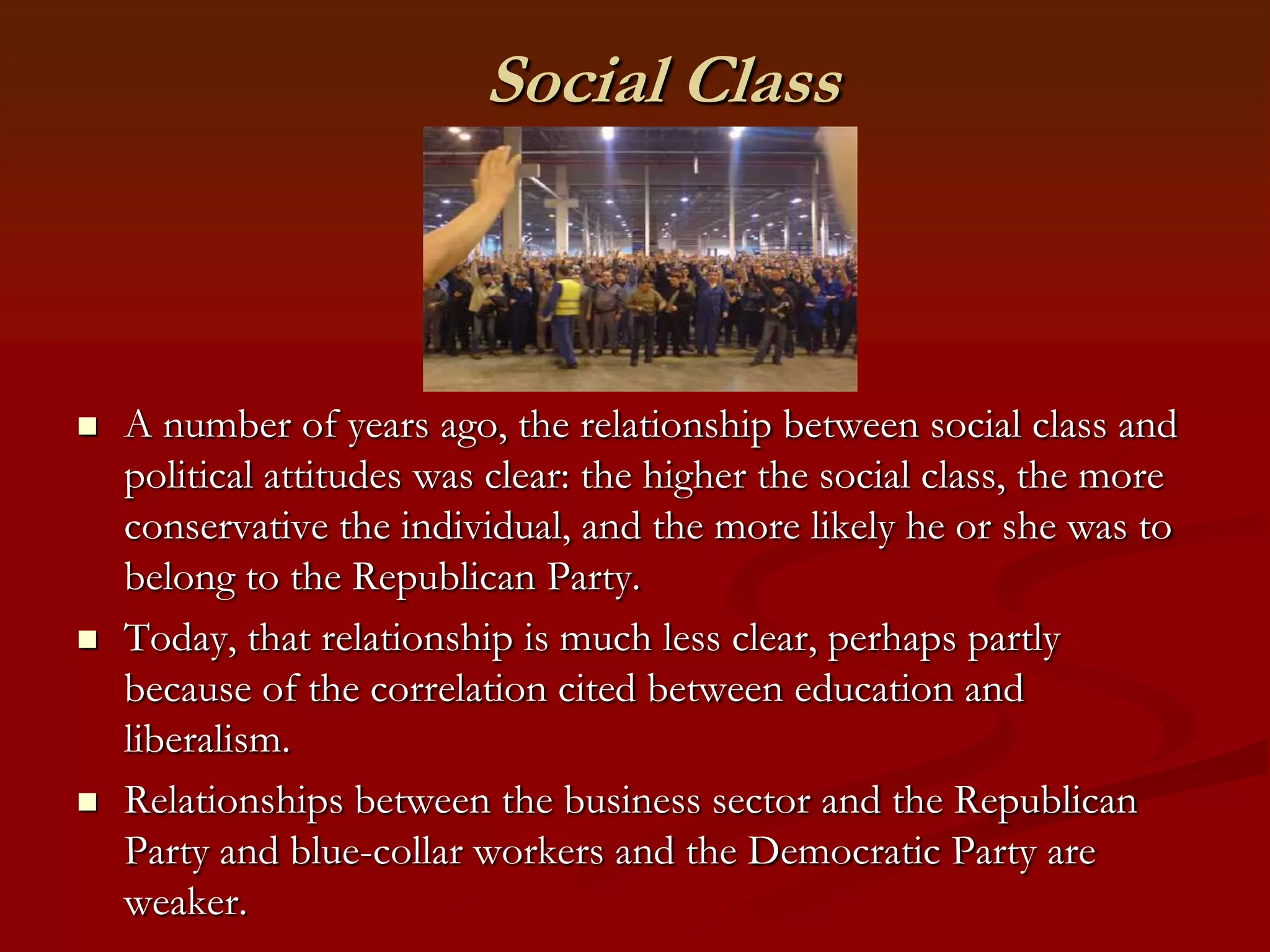Social ClassA number of years ago, the relationship between social class and political attitudes was clear: the higher the social class, the more conservative the individual, and the more likely he or she was to belong to the Republican Party. Today, that relationship is much less clear, perhaps partly because of the correlation cited between education and liberalism.Relationships between the business sector and the Republican Party and blue-collar workers and the Democratic Party are weaker. 