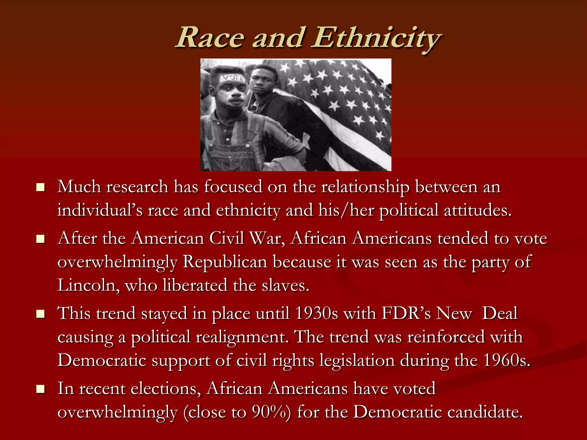 Race and EthnicityMuch research has focused on the relationship between an individual’s race and ethnicity and his/her political attitudes.After the American Civil War, African Americans tended to vote overwhelmingly Republican because it was seen as the party of Lincoln, who liberated the slaves.This trend stayed in place until 1930s with FDR’s New  Deal causing a political realignment. The trend was reinforced with Democratic support of civil rights legislation during the 1960s.In recent elections, African Americans have voted overwhelmingly (close to 90%) for the Democratic candidate.  