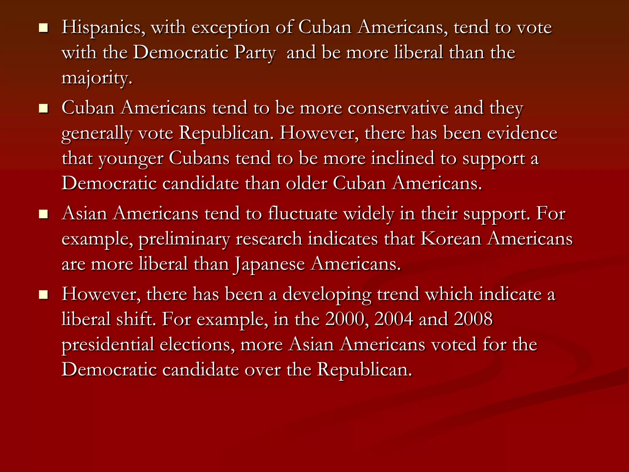 Hispanics, with exception of Cuban Americans, tend to vote with the Democratic Party  and be more liberal than the majority.Cuban Americans tend to be more conservative and they generally vote Republican. However, there has been evidence that younger Cubans tend to be more inclined to support a Democratic candidate than older Cuban Americans.Asian Americans tend to fluctuate widely in their support. For example, preliminary research indicates that Korean Americans are more liberal than Japanese Americans. However, there has been a developing trend which indicate a liberal shift. For example, in the 2000, 2004 and 2008 presidential elections, more Asian Americans voted for the Democratic candidate over the Republican. 