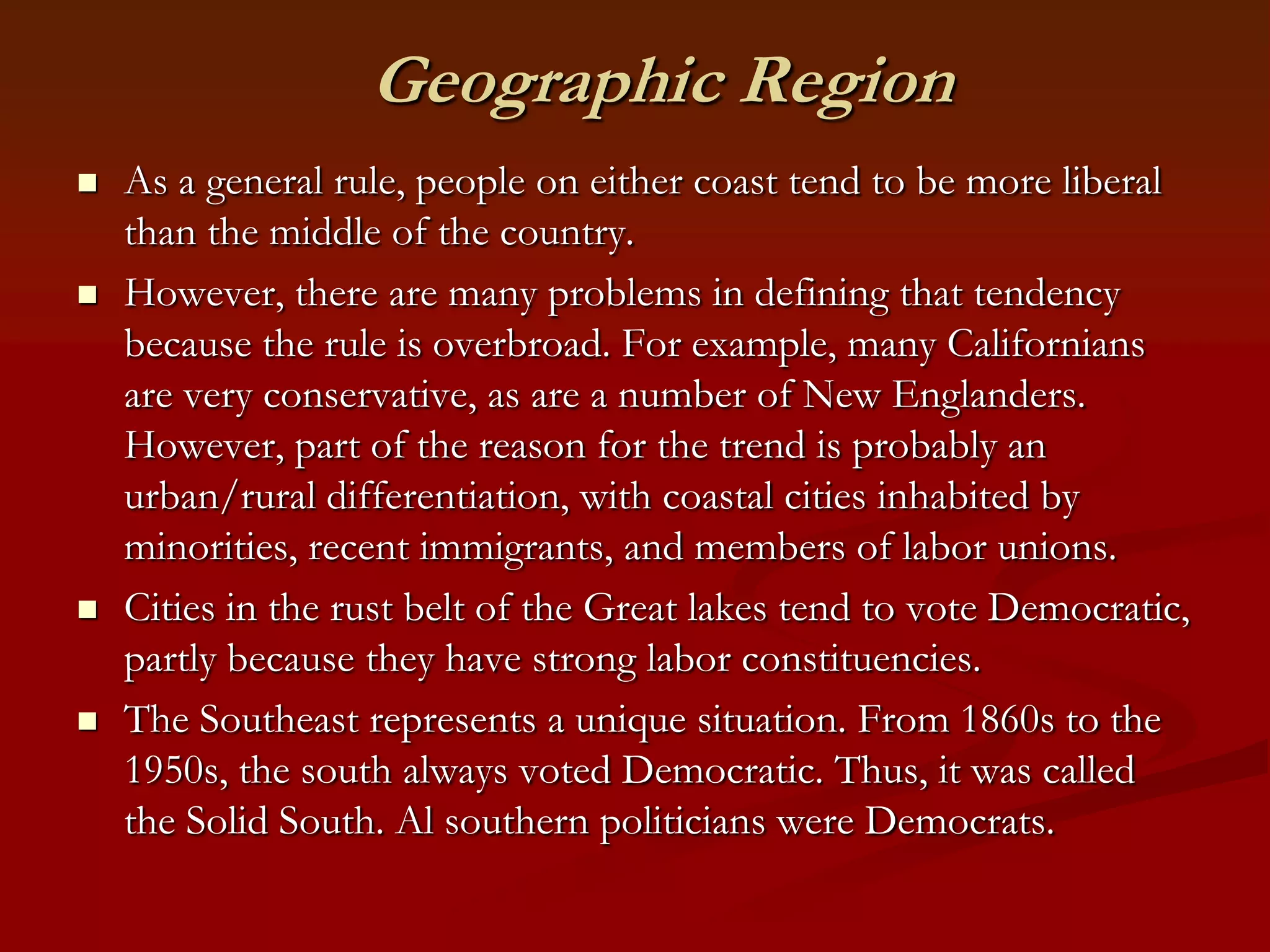 Geographic RegionAs a general rule, people on either coast tend to be more liberal than the middle of the country.However, there are many problems in defining that tendency because the rule is overbroad. For example, many Californians are very conservative, as are a number of New Englanders. However, part of the reason for the trend is probably an urban/rural differentiation, with coastal cities inhabited by minorities, recent immigrants, and members of labor unions.Cities in the rust belt of the Great lakes tend to vote Democratic, partly because they have strong labor constituencies.The Southeast represents a unique situation. From 1860s to the 1950s, the south always voted Democratic. Thus, it was called the Solid South. Al southern politicians were Democrats.