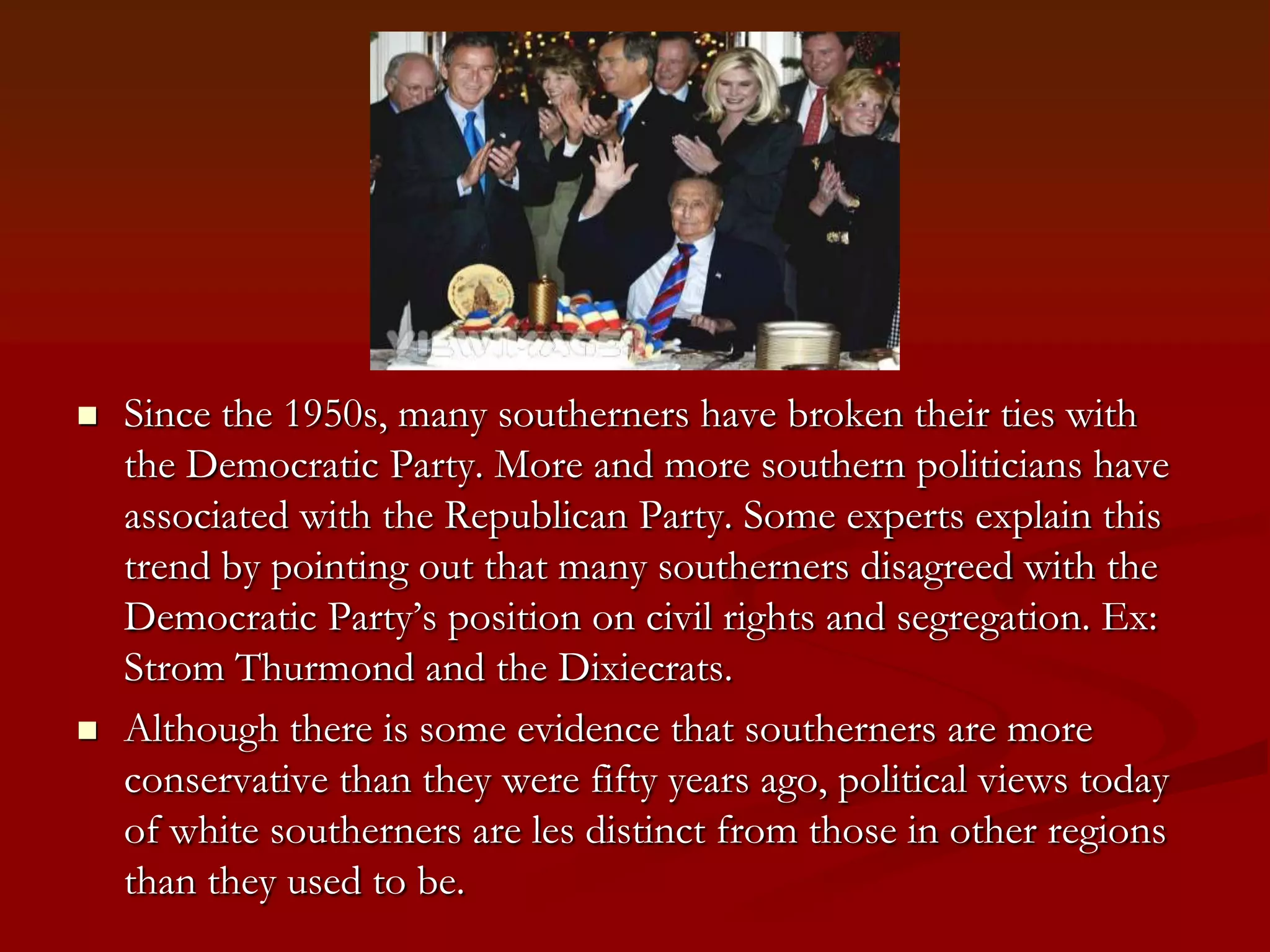 Since the 1950s, many southerners have broken their ties with the Democratic Party. More and more southern politicians have associated with the Republican Party. Some experts explain this trend by pointing out that many southerners disagreed with the Democratic Party’s position on civil rights and segregation. Ex: Strom Thurmond and the Dixiecrats.Although there is some evidence that southerners are more conservative than they were fifty years ago, political views today of white southerners are les distinct from those in other regions than they used to be.