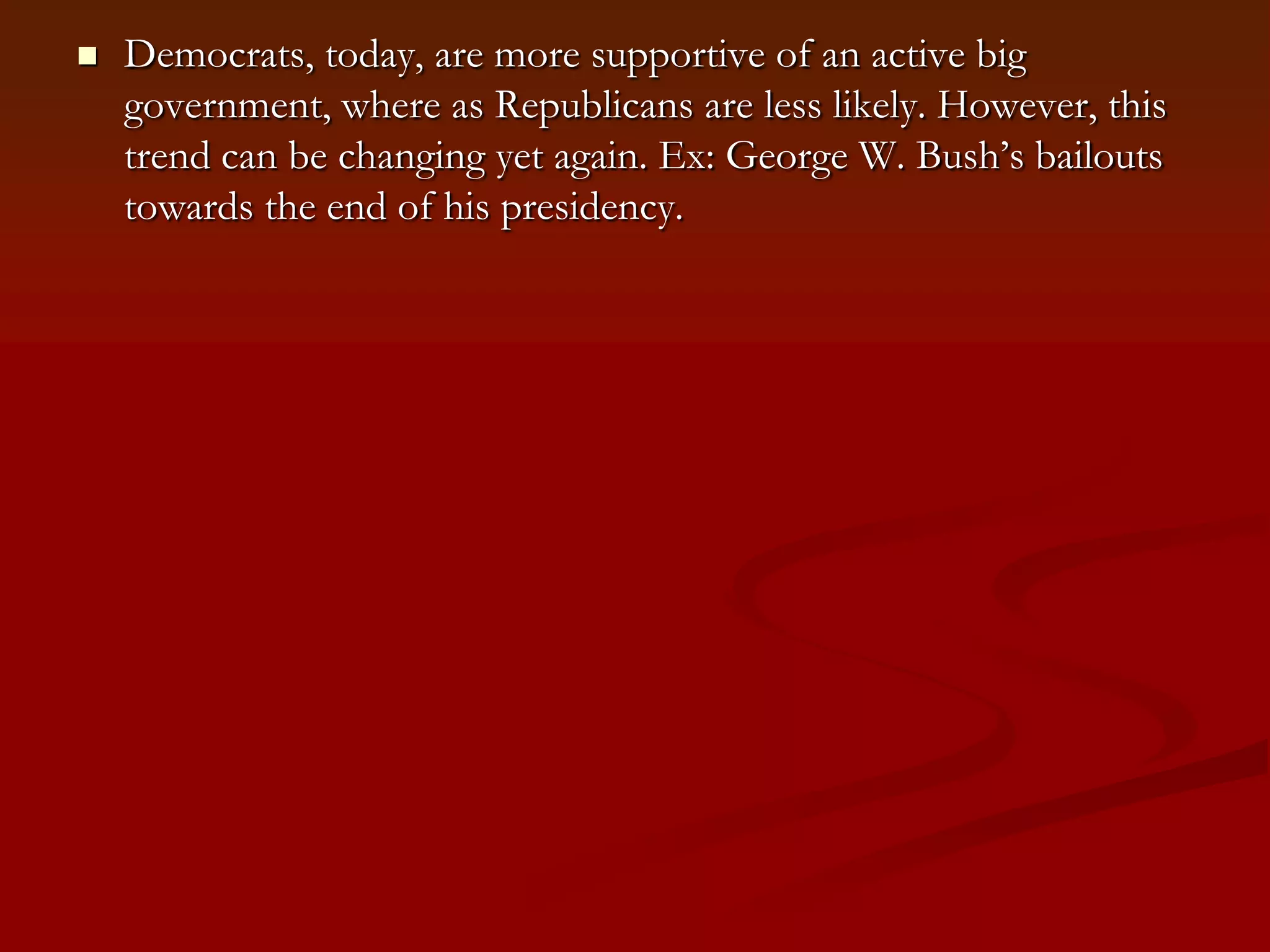 Democrats, today, are more supportive of an active big government, where as Republicans are less likely. However, this trend can be changing yet again. Ex: George W. Bush’s bailouts towards the end of his presidency.  