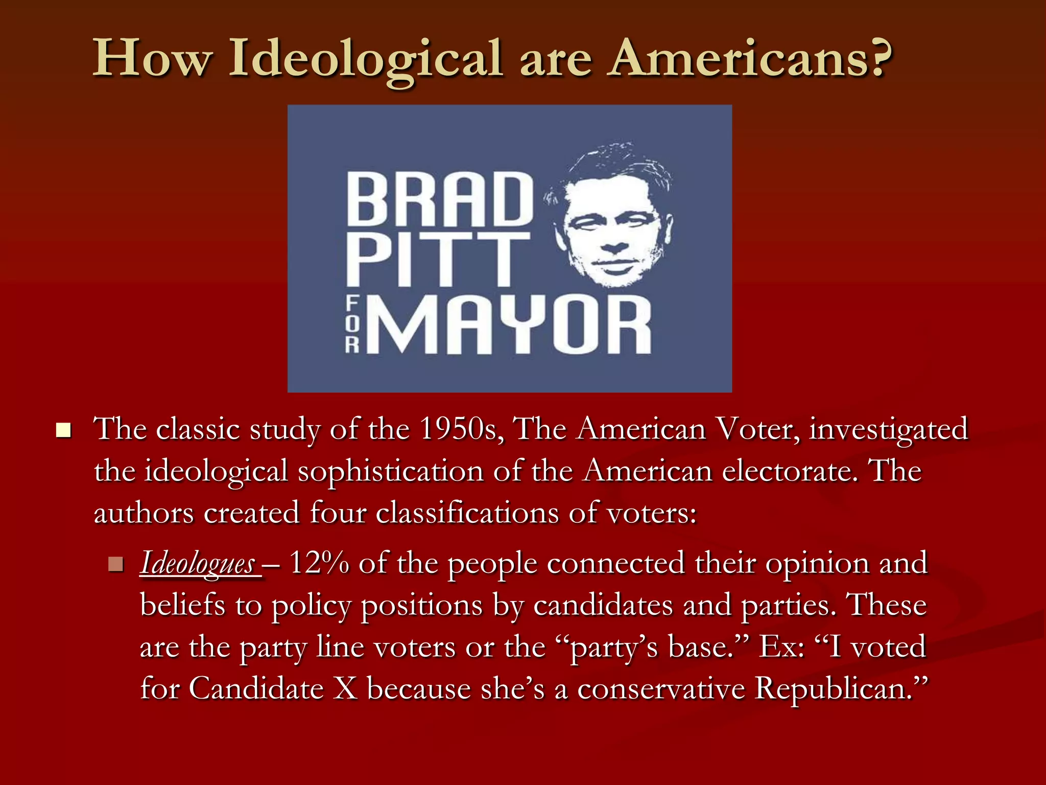 How Ideological are Americans?The classic study of the 1950s, The American Voter, investigated the ideological sophistication of the American electorate. The authors created four classifications of voters:Ideologues – 12% of the people connected their opinion and beliefs to policy positions by candidates and parties. These are the party line voters or the “party’s base.” Ex: “I voted for Candidate X because she’s a conservative Republican.”