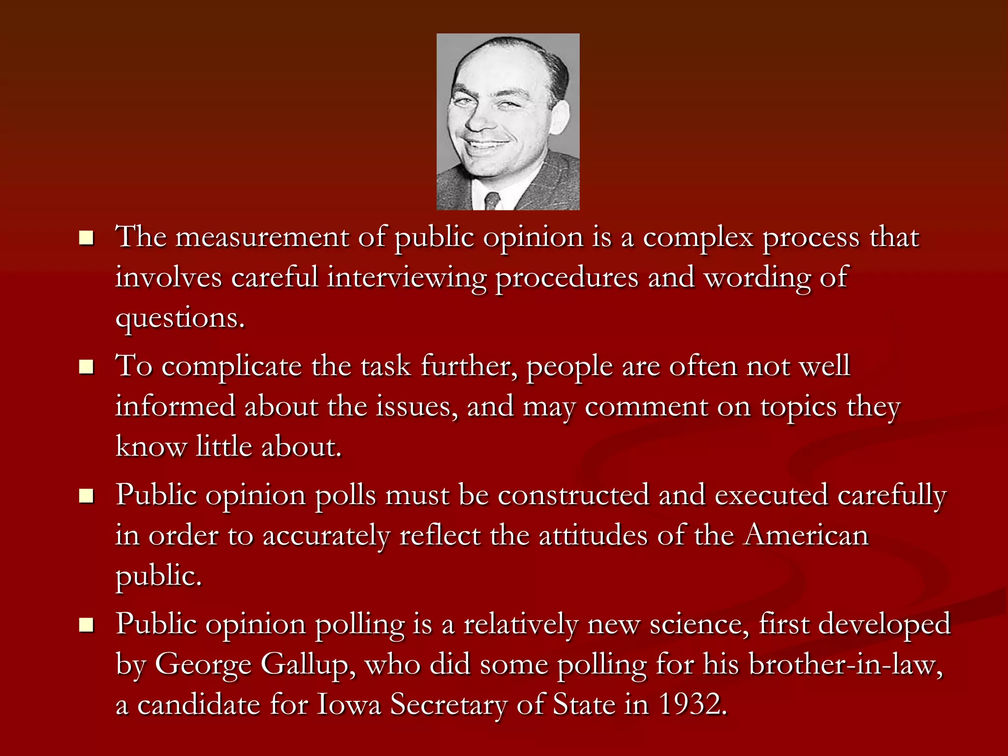 The measurement of public opinion is a complex process that involves careful interviewing procedures and wording of questions.To complicate the task further, people are often not well informed about the issues, and may comment on topics they know little about.Public opinion polls must be constructed and executed carefully in order to accurately reflect the attitudes of the American public.Public opinion polling is a relatively new science, first developed by George Gallup, who did some polling for his brother-in-law, a candidate for Iowa Secretary of State in 1932.