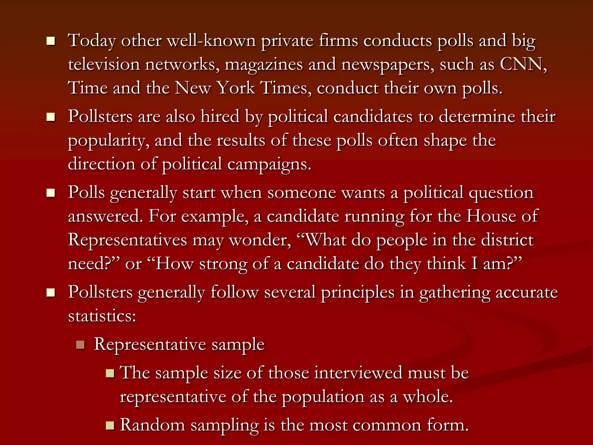 Today other well-known private firms conducts polls and big television networks, magazines and newspapers, such as CNN, Time and the New York Times, conduct their own polls.Pollsters are also hired by political candidates to determine their popularity, and the results of these polls often shape the direction of political campaigns.Polls generally start when someone wants a political question answered. For example, a candidate running for the House of Representatives may wonder, “What do people in the district need?” or “How strong of a candidate do they think I am?”Pollsters generally follow several principles in gathering accurate statistics: Representative sampleThe sample size of those interviewed must be representative of the population as a whole.Random sampling is the most common form.  