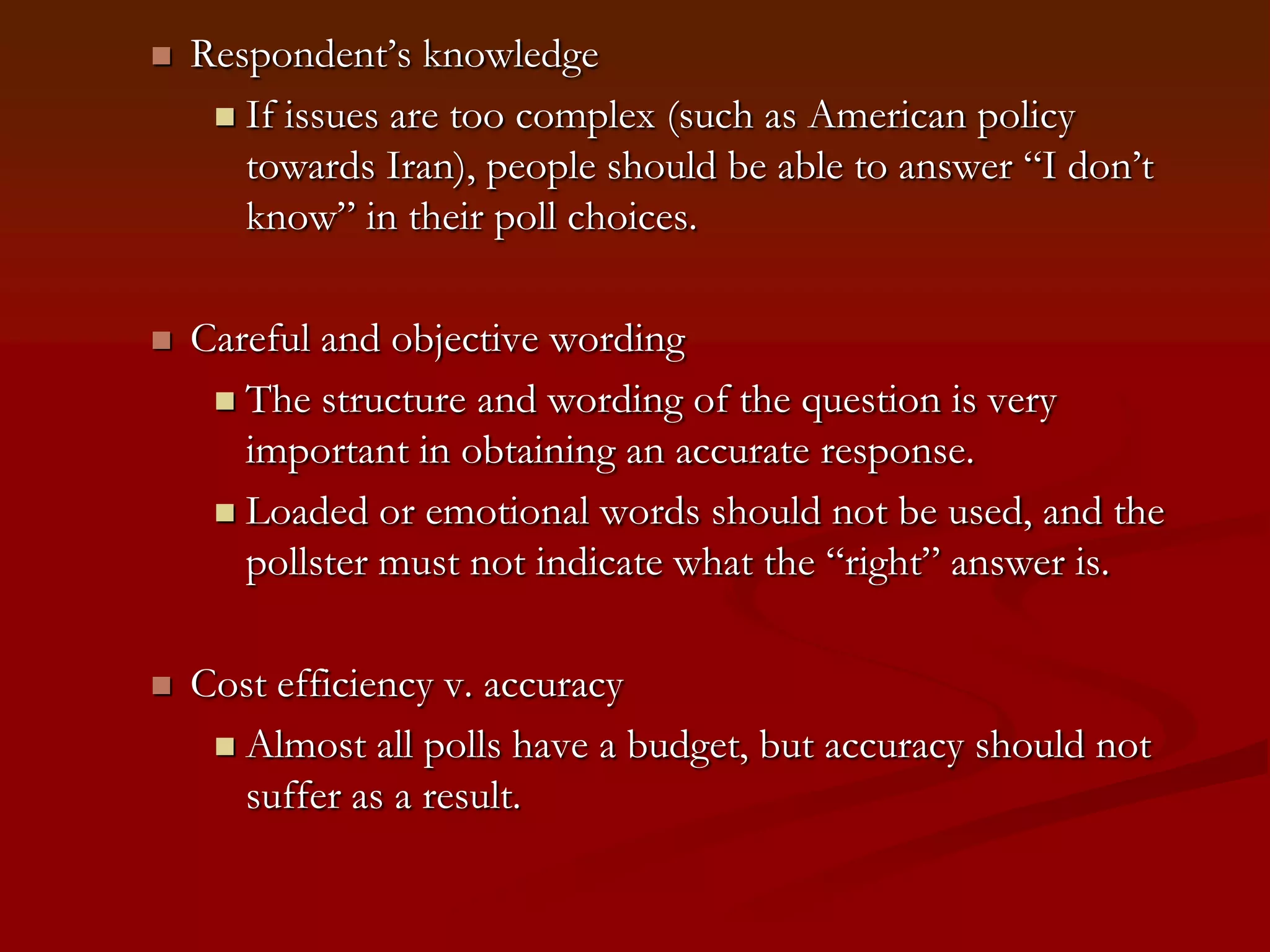 Respondent’s knowledgeIf issues are too complex (such as American policy towards Iran), people should be able to answer “I don’t know” in their poll choices.Careful and objective wordingThe structure and wording of the question is very important in obtaining an accurate response. Loaded or emotional words should not be used, and the pollster must not indicate what the “right” answer is.Cost efficiency v. accuracyAlmost all polls have a budget, but accuracy should not suffer as a result.