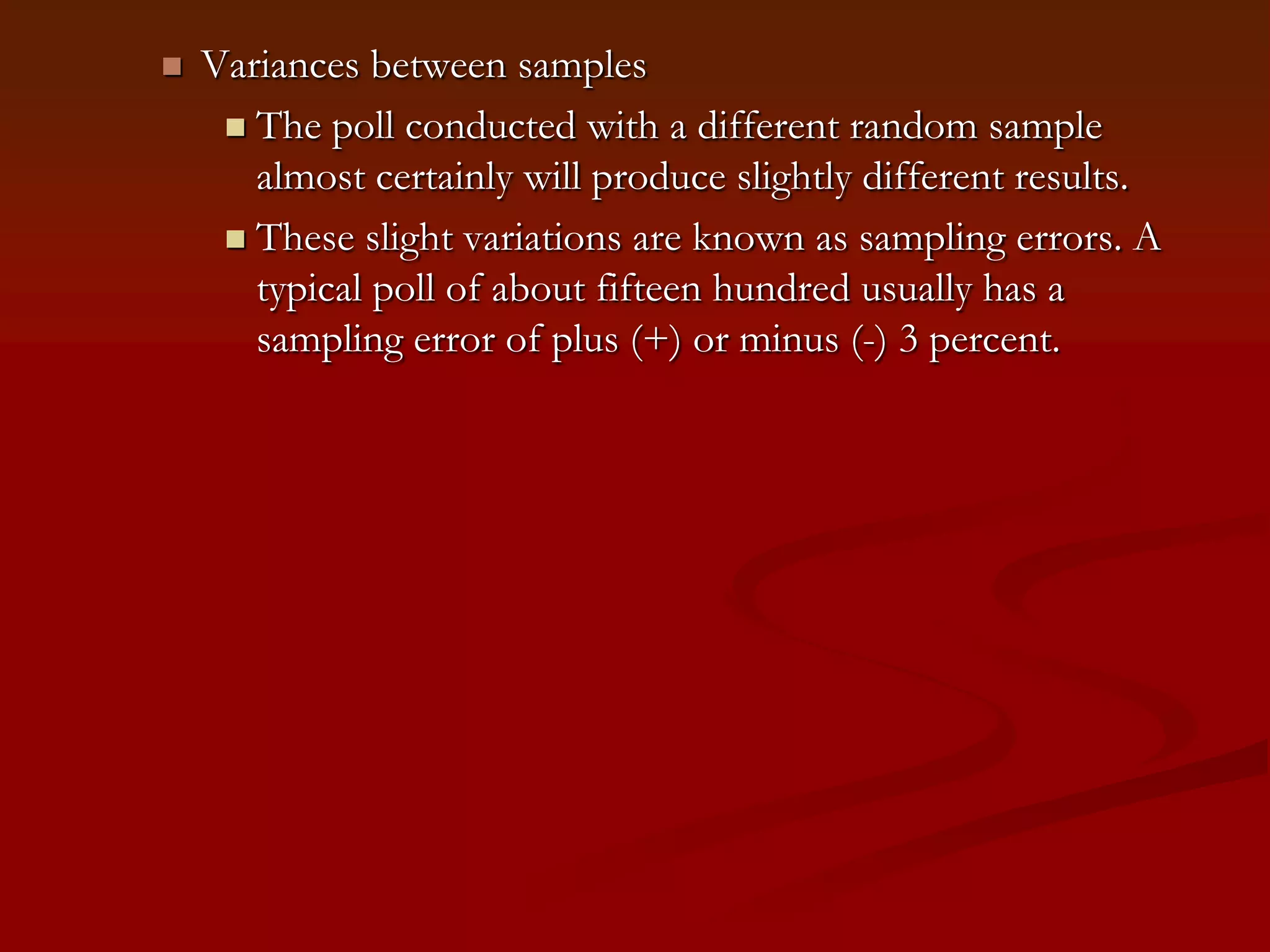 Variances between samplesThe poll conducted with a different random sample almost certainly will produce slightly different results.These slight variations are known as sampling errors. A typical poll of about fifteen hundred usually has a sampling error of plus (+) or minus (-) 3 percent. 