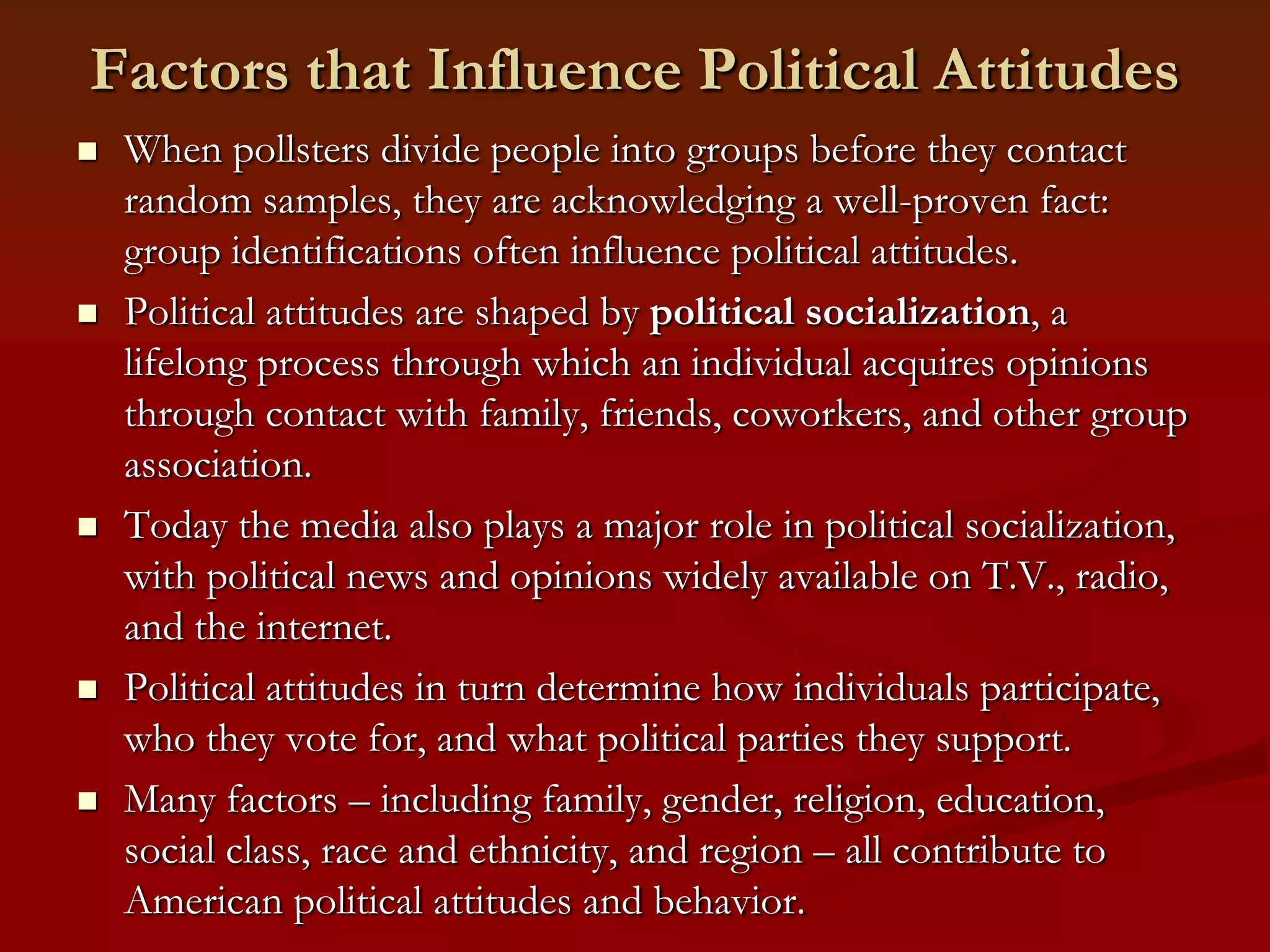 Factors that Influence Political AttitudesWhen pollsters divide people into groups before they contact random samples, they are acknowledging a well-proven fact: group identifications often influence political attitudes.Political attitudes are shaped by political socialization, a lifelong process through which an individual acquires opinions through contact with family, friends, coworkers, and other group association.Today the media also plays a major role in political socialization, with political news and opinions widely available on T.V., radio, and the internet.Political attitudes in turn determine how individuals participate, who they vote for, and what political parties they support. Many factors – including family, gender, religion, education, social class, race and ethnicity, and region – all contribute to American political attitudes and behavior.
