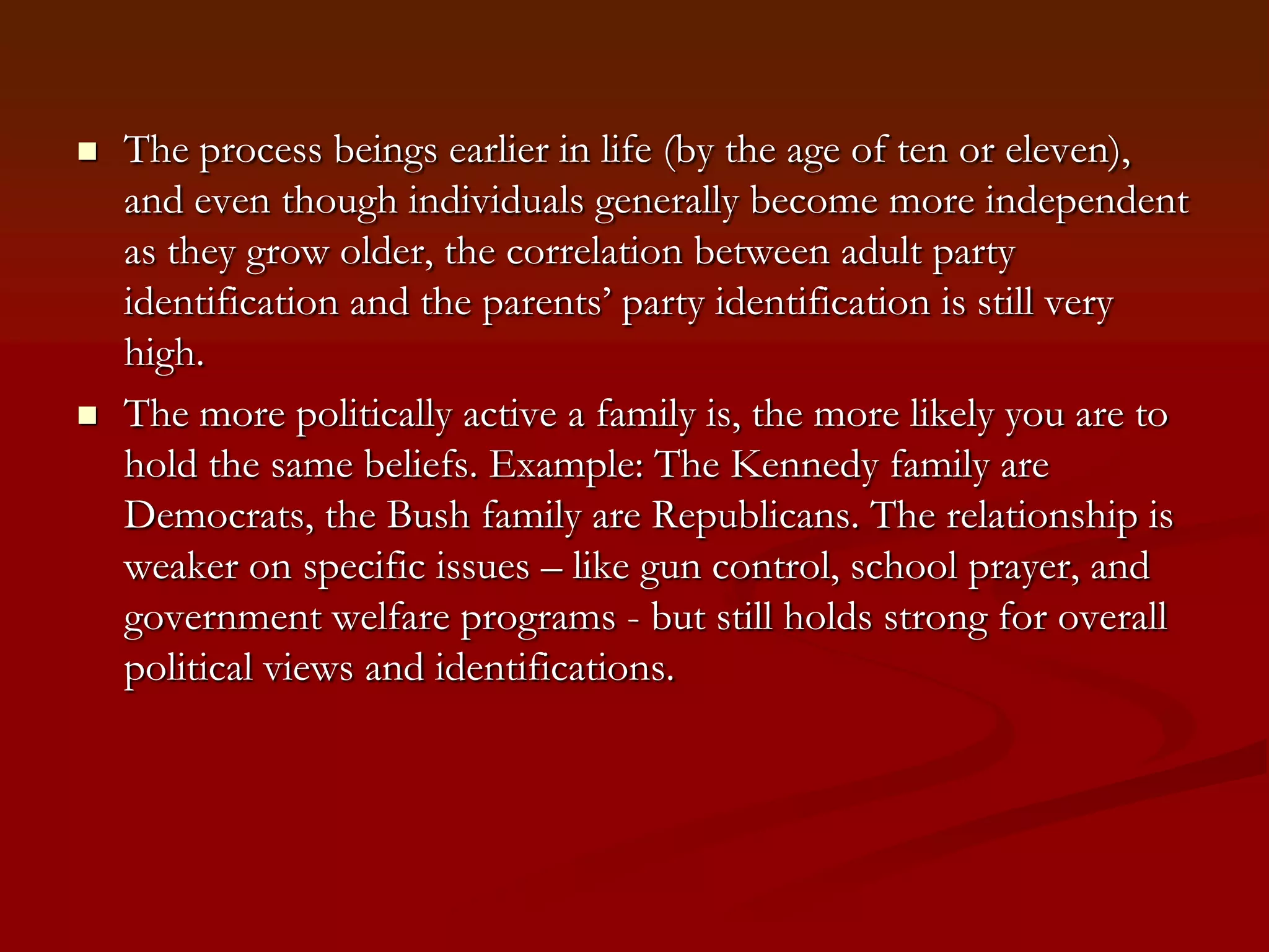 The process beings earlier in life (by the age of ten or eleven), and even though individuals generally become more independent as they grow older, the correlation between adult party identification and the parents’ party identification is still very high.The more politically active a family is, the more likely you are to hold the same beliefs. Example: The Kennedy family are Democrats, the Bush family are Republicans. The relationship is weaker on specific issues – like gun control, school prayer, and government welfare programs - but still holds strong for overall political views and identifications. 