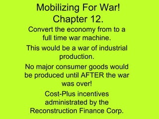 Mobilizing For War! Chapter 12. Convert the economy from to a full time war machine. This would be a war of industrial production. No major consumer goods would be produced until AFTER the war was over! Cost-Plus incentives administrated by the Reconstruction Finance Corp. 