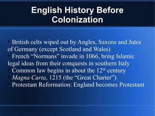 English History Before
Colonization

British celts wiped out by Angles, Saxons and Jutes
of Germany (except Scotland and Wales)

French “Normans” invade in 1066, bring Islamic
legal ideas from their conquests in southern Italy

Common law begins in about the 12th
century

Magna Carta, 1215 (the “Great Charter”)

Protestant Reformation: England becomes Protestant
 