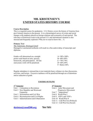 MR. KRISTENSEN’S
            UNITED STATES HISTORY COURSE

Course Description
This is a required course for graduation. U.S. History covers the history of America from
pre-Colonial America to the present. It is a chronological survey of events and social
changes with emphasis placed on foreign relations and economics of each period. The
relevance of historical events to the present U.S. and international situation is also
stressed and frequently explored (“Why do we need to know this…?).

Primary Text
The Americans; Mcdougal Littell
Damaged or unreturned textbooks will result in a fine and/or delay of transcripts and
diplomas.


Grades will determined on a straight                         A= 90%-100%
points scale based on tests, quizzes,                        B= 80%-89%
homework, and participation. All late                        C= 70%-79%
unexcused, work will be penalized.                           D= 60%-69%
                                                             F= Below 60%


Regular attendance is stressed due to test materials heavy reliance on class discussions,
activities, and lecture. Excessive tardiness will be penalized through use of detentions
and/or reduction of grade.


                                  COURSE OUTLINE

1ST Semester                                         2nd Semester
Unit 1 Colonialism to Revolution                     Unit 6 Labor Movement and
Unit 2 New Republic and Westward                            Progressive Movement
       Expansion                                     Unit 7 “Imperialism”
Unit 3 Sectionalism and Civil War                    Unit 8 World War I
Unit 4 Reconstruction and Civil Rights               Unit 9 1920’s and 1930’s
Unit 5 Industrialization and Urbanization            Unit 10 World War II
                                                     Unit 11 Cold War Era (Political)
                                                     Unit 12 Cold War Era (Social)

tkristen@cusd200.org                    784-7051
 